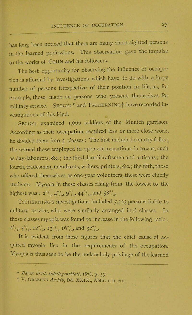 has long been noticed that there are many short-sighted persons in the learned professions. This observation gave the impulse to the works of Cohn and his followers. The best opportunity for observing the influence of occupa- tion is afforded by investigations which have to do with a large number of persons irrespective of their position in life, as, for example, those made on persons who present themselves for military service. SEGGEL* and TSCHERNINGf have recorded in- vestigations of this kind. SEGGEL examined 1,600 soldiers of the Munich garrison. According as their occupation required less or more close work, he divided them into 5 classes : The first included country folks ; the second those employed in open-air avocations in towns, such as day-labourers, &c.; the third, handicraftsmen and artisans; the fourth, tradesmen, merchants, writers, printers, &c; the fifth, those who offered themselves as one-year volunteers, these were chiefly students. Myopia in these classes rising from the lowest to the highest was : 2°/0, 4°/.. 9°/o> 447Q, and 58°/,. TSCHERNING'S investigations included 7,523 persons liable to military service, who were similarly arranged in 6 classes. In those classes myopia was found to increase in the following ratio : 2%, 57o, 1*7* I3°/e, i67.,and 320/, It is evident from these figures that the chief cause of ac- quired myopia lies in the requirements of the occupation. Myopia is thus seen to be the melancholy privilege of the learned * Bayer, cirztl. Intellegenzblatt, 1878, p. 33. t V. Graefe's Archiv, Bd. XXIX., Abth. 1, p. 201.