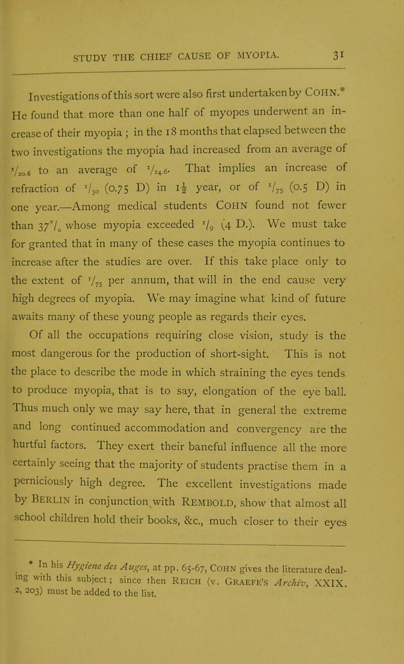 Investigations of this sort were also first undertaken by COHN* He found that more than one half of myopes underwent an in- crease of their myopia ; in the 18 months that elapsed between the two investigations the myopia had increased from an average of y2a6 to an average of yi4.6. That implies an increase of refraction of (075 D) in i£ year, or of I/75 (0.5 D) in one year.—Among medical students COHN found not fewer than 37°/0 whose myopia exceeded T/9 (4 D.). We must take for granted that in many of these cases the myopia continues to increase after the studies are over. If this take place only to the extent of 775 Per annum, that will in the end cause very high degrees of myopia. We may imagine what kind of future awaits many of these young people as regards their eyes. Of all the occupations requiring close vision, study is the most dangerous for the production of short-sight. This is not the place to describe the mode in which straining the eyes tends to produce myopia, that is to say, elongation of the eye ball. Thus much only we may say here, that in general the extreme and long continued accommodation and convergency are the hurtful factors. They exert their baneful influence all the more certainly seeing that the majority of students practise them in a perniciously high degree. The excellent investigations made by Berlin in conjunction with Rembold, show that almost all school children hold their books, &c, much closer to their eyes * In his Hygiene des Auges, at pp. 65-67, Cohn gives the literature deal- ing with this subject; since then Reich (v. Graefe's Archiv, XXIX. 2, 203) must be added to the list.