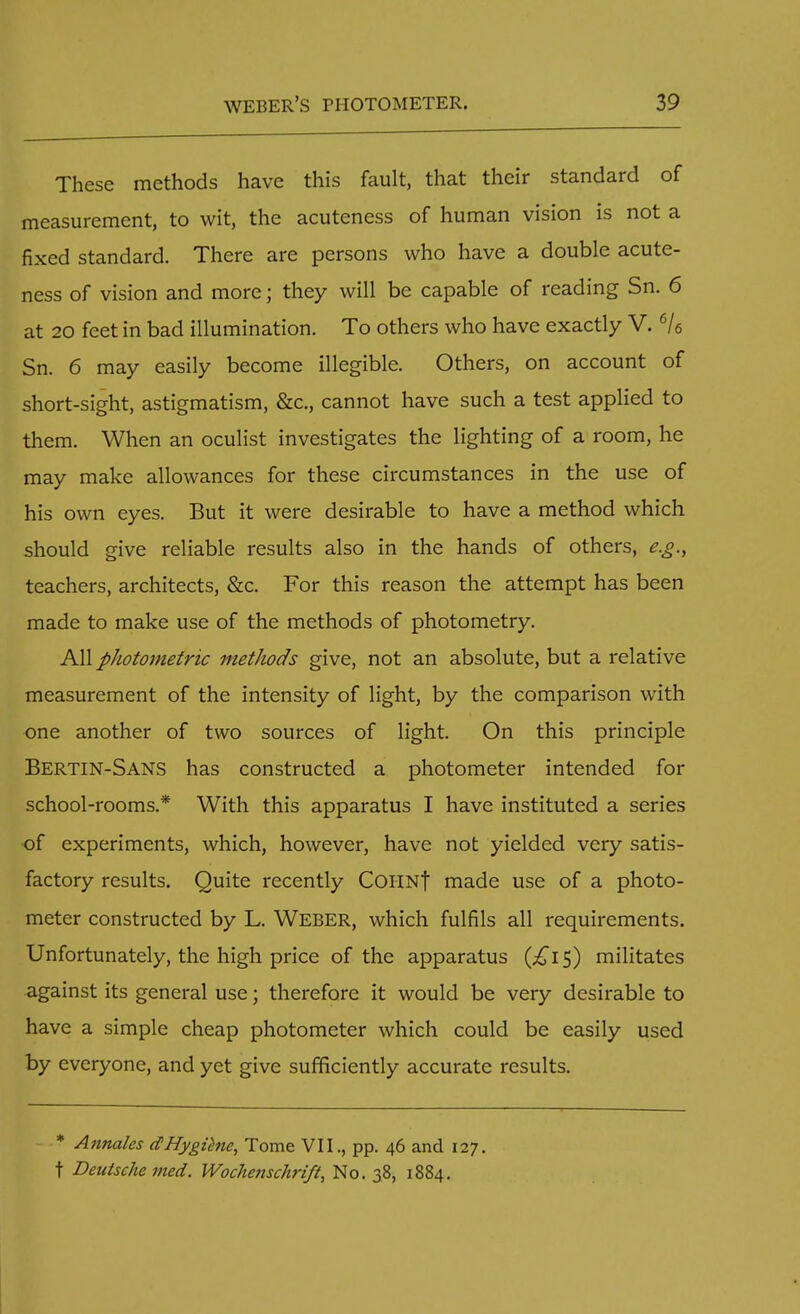 These methods have this fault, that their standard of measurement, to wit, the acuteness of human vision is not a fixed standard. There are persons who have a double acute- ness of vision and more; they will be capable of reading Sn. 6 at 20 feet in bad illumination. To others who have exactly V. 6/6 Sn. 6 may easily become illegible. Others, on account of short-sight, astigmatism, &c., cannot have such a test applied to them. When an oculist investigates the lighting of a room, he may make allowances for these circumstances in the use of his own eyes. But it were desirable to have a method which should give reliable results also in the hands of others, e.g., teachers, architects, &c. For this reason the attempt has been made to make use of the methods of photometry. All photometric methods give, not an absolute, but a relative measurement of the intensity of light, by the comparison with one another of two sources of light. On this principle BERTIN-SANS has constructed a photometer intended for school-rooms.* With this apparatus I have instituted a series of experiments, which, however, have not yielded very satis- factory results. Quite recently COHNf made use of a photo- meter constructed by L. Weber, which fulfils all requirements. Unfortunately, the high price of the apparatus (£i$) militates against its general use; therefore it would be very desirable to have a simple cheap photometer which could be easily used by everyone, and yet give sufficiently accurate results. * Annates dHygiene, Tome VII., pp. 46 and 127. t Deutsche med. Wochetischrift, No. 38, 1884.