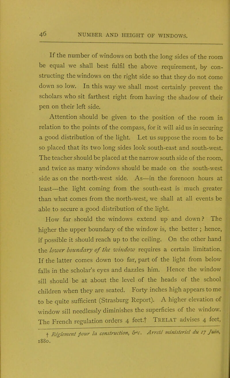 If the number of windows on both the long sides of the room be equal we shall best fulfil the above requirement, by con- structing the windows on the right side so that they do not come down so low. In this way we shall most certainly prevent the scholars who sit farthest right from having the shadow of their pen on their left side. Attention should be given to the position of the room in relation to the points of the compass, for it will aid us in securing a good distribution of the light. Let us suppose the room to be so placed that its two long sides look south-east and south-west. The teacher should be placed at the narrow south side of the room, and twice as many windows should be made on the south-west side as on the north-west side. As—in the forenoon hours at least—the light coming from the south-east is much greater than what comes from the north-west, we shall at all events be able to secure a good distribution of the light. How far should the windows extend up and down ? The higher the upper boundary of the window is, the better ; hence, if possible it should reach up to the ceiling. On the other hand the lower boundary of the window requires a certain limitation. If the latter comes down too far, part of the light from below falls in the scholar's eyes and dazzles him. Hence the window sill should be at about the level of the heads of the school children when they are seated. Forty inches high appears to me to be quite sufficient (Strasburg Report). A higher elevation of window sill needlessly diminishes the superficies of the window. The French regulation orders 4 feet.t TRELAT advises 4 feet, f Riglement pour la construction, &*C. Arrctc minisiericl du 17 Juin, 1880.