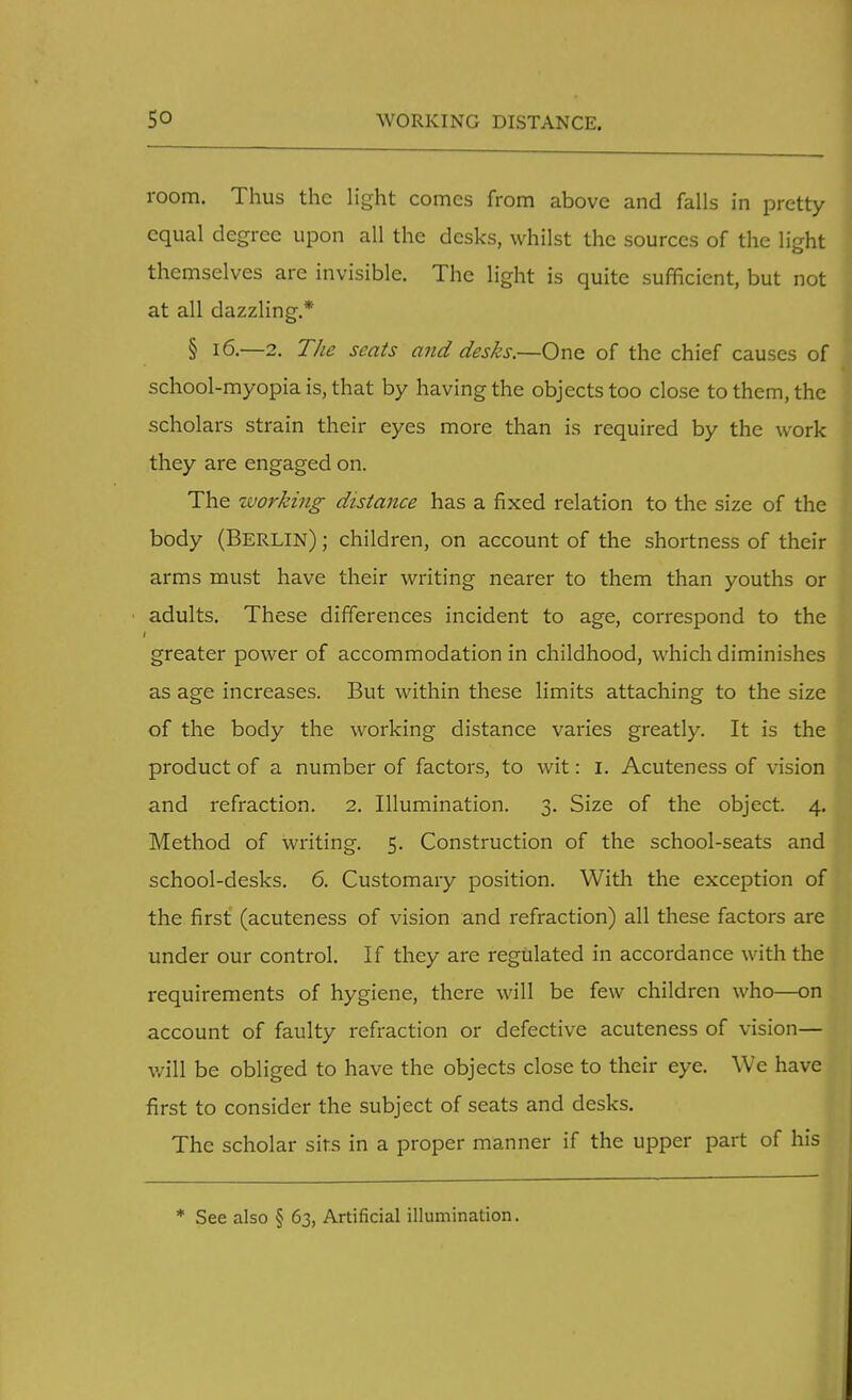 room. Thus the light comes from above and falls in pretty equal degree upon all the desks, whilst the sources of the light themselves are invisible. The light is quite sufficient, but not at all dazzling.* § 16.—2. The seats and desks.—One of the chief causes of school-myopia is, that by having the objects too close to them, the scholars strain their eyes more than is required by the work they are engaged on. The working distance has a fixed relation to the size of the body (BERLIN); children, on account of the shortness of their arms must have their writing nearer to them than youths or adults. These differences incident to age, correspond to the greater power of accommodation in childhood, which diminishes as age increases. But within these limits attaching to the size of the body the working distance varies greatly. It is the product of a number of factors, to wit: I. Acuteness of vision and refraction. 2. Illumination. 3. Size of the object. 4. Method of writing. 5. Construction of the school-seats and school-desks. 6. Customary position. With the exception of the first (acuteness of vision and refraction) all these factors are under our control. If they are regulated in accordance with the requirements of hygiene, there will be few children who—on account of faulty refraction or defective acuteness of vision— will be obliged to have the objects close to their eye. We have first to consider the subject of seats and desks. The scholar sirs in a proper manner if the upper part of his * See also § 63, Artificial illumination.