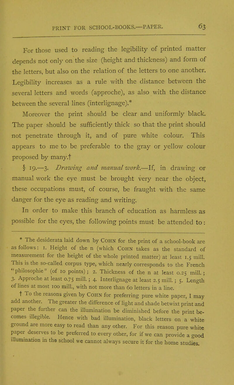 For those used to reading the legibility of printed matter depends not only on the size (height and thickness) and form of the letters, but also on the relation of the letters to one another. Legibility increases as a rule with the distance between the several letters and words (approche), as also with the distance between the several lines (interlignage).* Moreover the print should be clear and uniformly black. The paper should be sufficiently thick so that the print should not penetrate through it, and of pure white colour. This appears to me to be preferable to the gray or yellow colour proposed by many.f § 19.—3. Drawing and manual work.—If, in drawing or manual work the eye must be brought very near the object, these occupations must, of course, be fraught with the same danger for the eye as reading and writing. In order to make this branch of education as harmless as possible for the eyes, the following points must be attended to : * The desiderata laid down by Cohn for the print of a school-book are as follows: 1. Height of the n (which Cohn takes as the standard of measurement for the height of the whole printed matter) at least 1.5 mill. This is the so-called corpus type, which nearly corresponds to the French philosophic (of 10 points); 2. Thickness of the n at least 0.25 mill.; 3. Approche at least 0.75 mill.; 4. Interlignage at least 2.5 mill. ; 5. Length of lines at most 100 mill., with not more than 60 letters in a line. t To the reasons given by Cohn for preferring pure white paper, I may add another. The greater the difference of light and shade betwixt print and paper the further can the illumination be diminished before the print be- comes illegible. Hence with bad illumination, black letters on a white ground are more easy to read than any other. For this reason pure white paper deserves to be preferred to every other, for if we can provide a good illumination in the school we cannot always secure it for the home studies.