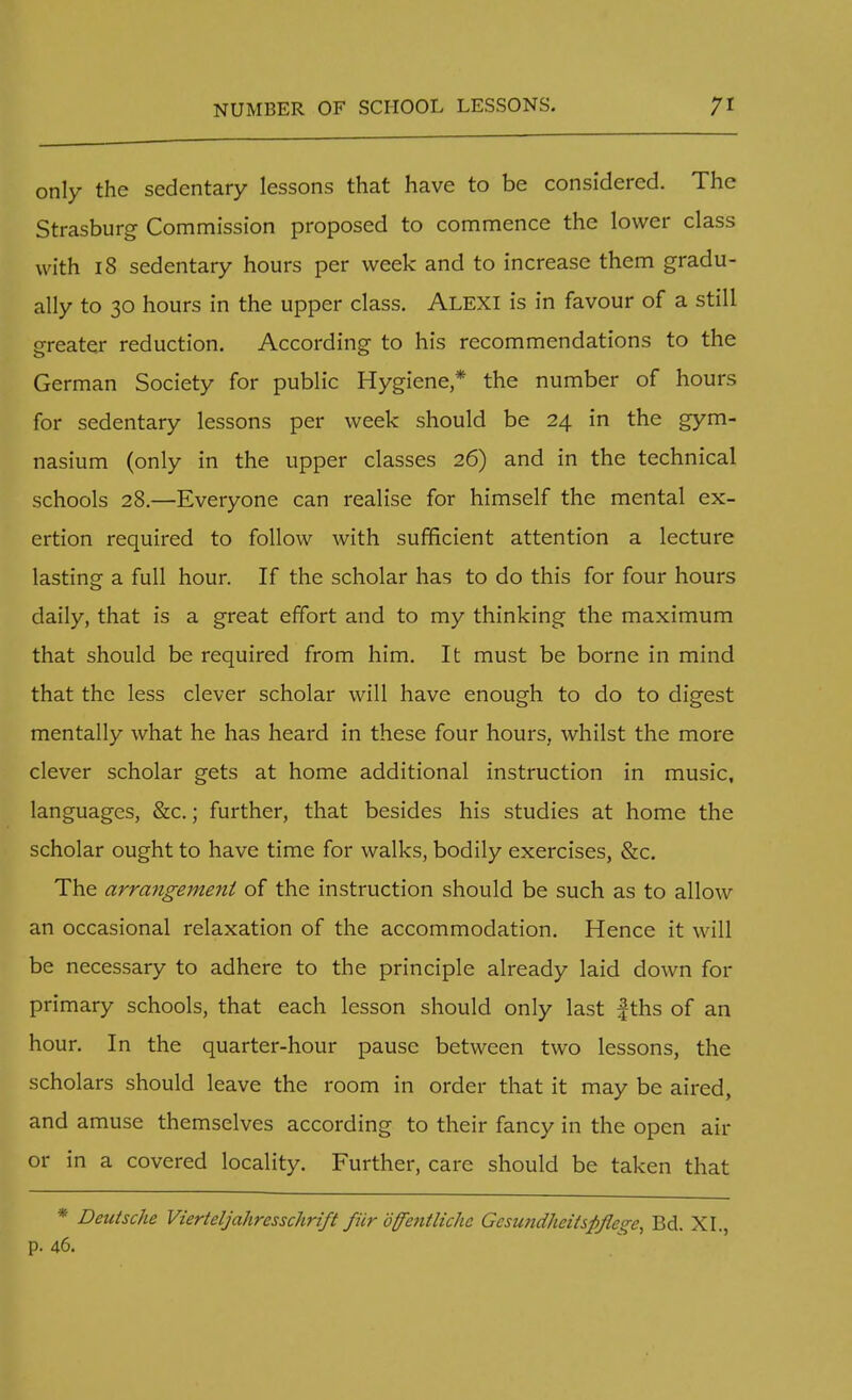 only the sedentary lessons that have to be considered. The Strasburg Commission proposed to commence the lower class with 18 sedentary hours per week and to increase them gradu- ally to 30 hours in the upper class. Alexi is in favour of a still greater reduction. According to his recommendations to the German Society for public Hygiene* the number of hours for sedentary lessons per week should be 24 in the gym- nasium (only in the upper classes 26) and in the technical schools 28.—Everyone can realise for himself the mental ex- ertion required to follow with sufficient attention a lecture lasting a full hour. If the scholar has to do this for four hours daily, that is a great effort and to my thinking the maximum that should be required from him. It must be borne in mind that the less clever scholar will have enough to do to digest mentally what he has heard in these four hours, whilst the more clever scholar gets at home additional instruction in music, languages, &c.; further, that besides his studies at home the scholar ought to have time for walks, bodily exercises, &c. The arrangement of the instruction should be such as to allow an occasional relaxation of the accommodation. Hence it will be necessary to adhere to the principle already laid down for primary schools, that each lesson should only last fths of an hour. In the quarter-hour pause between two lessons, the scholars should leave the room in order that it may be aired, and amuse themselves according to their fancy in the open air or in a covered locality. Further, care should be taken that * Deutsche Vierteljahresschrift fur offentlichc Gesundheitspfle^e, Bd. XI., p. 46.