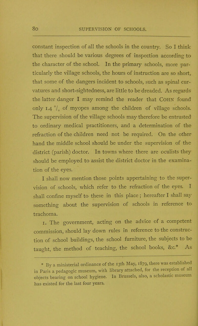 constant inspection of all the schools in the country. So I think that there should be various degrees of inspection according to the character of the school. In the primary schools, more par- ticularly the village schools, the hours of instruction are so short, that some of the dangers incident to schools, such as spinal cur- vatures and short-sightedness, are little to be dreaded. As regards the latter danger I may remind the reader that Cohn found only 1.4 7D of myopes among the children of village schools. The supervision of the village schools may therefore be entrusted to ordinary medical practitioners, and a determination of the refraction of the children need not be required. On the other hand the middle school should be under the supervision of the district (parish) doctor. In towns where there are oculists they should be employed to assist the district doctor in the examina- tion of the eyes. I shall now mention those points appertaining to the super- vision of schools, which refer to the refraction of the eyes. I shall confine myself to these in this place ; hereafter I shall say something about the supervision of schools in reference to trachoma. 1. The government, acting on the advice of a competent commission, should lay down rules in reference to the construc- tion of school buildings, the school furniture, the subjects to be taught, the method of teaching, the school books, &c* As * By a ministerial ordinance of the 13th May, 1879, there was established in Paris a pedagogic museum, with library attached, for the reception of all objects bearing on school hygiene. In Brussels, also, a scholastic museum has existed for the last four years.