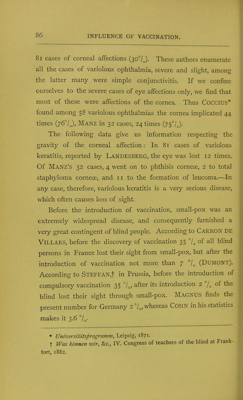 INFLUENCE OF VACCINATION. 81 cases of corneal affections (30%). These authors enumerate all the cases of variolous ophthalmia, severe and slight, among the latter many were simple conjunctivitis. If we confine ourselves to the severe cases of eye affections only, we find that most of these were affections of the cornea. Thus COCCIUS* found among 58 variolous ophthalmias the cornea implicated 44 times (76°IJ, MANZ in 32 cases, 24 times (75°/J- The following data give us information respecting the gravity of the corneal affection: In 81 cases of variolous keratitis, reported by LANDESBERG, the eye was lost 12 times. Of MANZ'S 32 cases, 4 went on to phthisis corneas, 2 to total staphyloma corneae, and 11 to the formation of leucoma.—In any case, therefore, variolous keratitis is a very serious disease, which often causes loss of sight. Before the introduction of vaccination, small-pox was an extremely widespread disease, and consequently furnished a very great contingent of blind people. According to CARRON DE Villars, before the discovery of vaccination 35 °/0 of all blind persons in France lost their sight from small-pox, but after the introduction of vaccination not more than 7 70 (Dumont). According to STEFFAN,f in Prussia, before the introduction of compulsory vaccination 35 °/0, after its introduction 2 % of the blind lost their sight through small-pox. MAGNUS finds the present number for Germany 2 °/oJ whereas Cohn in his statistics makes it 3.6 °/Q. » Universitatsprogramm, Leipzig, 1871. t Was konnen wir, &c, IV. Congress of teachers of the blind at Frank- fort, 1882.