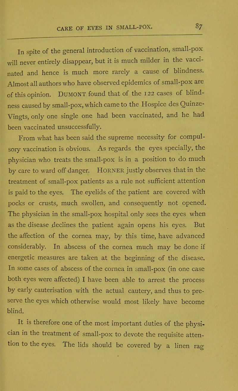 In spite of the general introduction of vaccination, small-pox will never entirely disappear, but it is much milder in the vacci- nated and hence is much more rarely a cause of blindness. Almost all authors who have observed epidemics of small-pox arc of this opinion. DUMONT found that of the 122 cases of blind- ness caused by small-pox, which came to the Hospice des Quinze- Vingts, only one single one had been vaccinated, and he had been vaccinated unsuccessfully. From what has been said the supreme necessity for compul- sory vaccination is obvious. As regards the eyes specially, the physician who treats the small-pox is in a position to do much by care to ward off danger. HORNER justly observes that in the treatment of small-pox patients as a rule not sufficient attention is paid to the eyes. The eyelids of the patient are covered with pocks or crusts, much swollen, and consequently not opened. The physician in the small-pox hospital only sees the eyes when as the disease declines the patient again opens his eyes. But the affection of the cornea may, by this time, have advanced considerably. In abscess of the cornea much may be done if energetic measures are taken at the beginning of the disease. In some cases of abscess of the cornea in small-pox (in one case both eyes were affected) I have been able to arrest the process by early cauterisation with the actual cautery, and thus to pre- serve the eyes which otherwise would most likely have become blind. It is therefore one of the most important duties of the physi- cian in the treatment of small-pox to devote the requisite atten- tion to the eyes. The lids should be covered by a linen rag