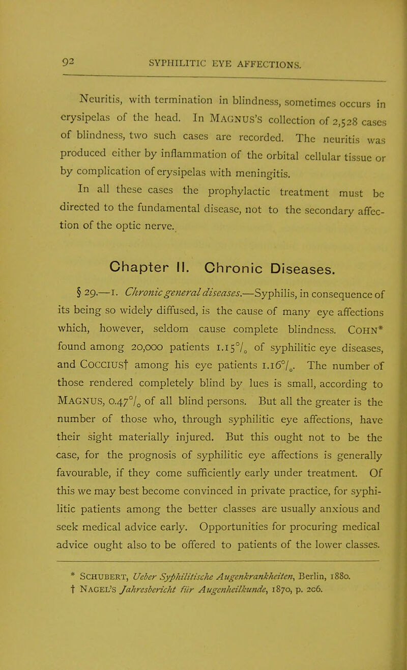 Neuritis, with termination in blindness, sometimes occurs in erysipelas of the head. In MAGNUS'S collection of 2,528 cases of blindness, two such cases arc recorded. The neuritis was produced either by inflammation of the orbital cellular tissue or by complication of erysipelas with meningitis. In all these cases the prophylactic treatment must be directed to the fundamental disease, not to the secondary affec- tion of the optic nerve. Chapter II. Chronic Diseases. § 29.—I. Chronic general diseases.—Syphilis, in consequence of its being so widely diffused, is the cause of many eye affections which, however, seldom cause complete blindness. COHN* found among 20,000 patients i.I5°/0 of syphilitic eye diseases, and CocciUSf among his eye patients i.i6°/0. The number of those rendered completely blind by lues is small, according to MAGNUS, 0.470/0 of all blind persons. But all the greater is the number of those who, through syphilitic eye affections, have their sight materially injured. But this ought not to be the case, for the prognosis of syphilitic eye affections is generally favourable, if they come sufficiently early under treatment. Of this we may best become convinced in private practice, for syphi- litic patients among the better classes are usually anxious and seek medical advice early. Opportunities for procuring medical advice ought also to be offered to patients of the lower classes. * Schubert, Ueber Syphilitischc Augcnkrankhciten, Berlin, 1880. t Nagel's Jahresbcricht fiir Augcnhcilkunde, 1870, p. 2c6.