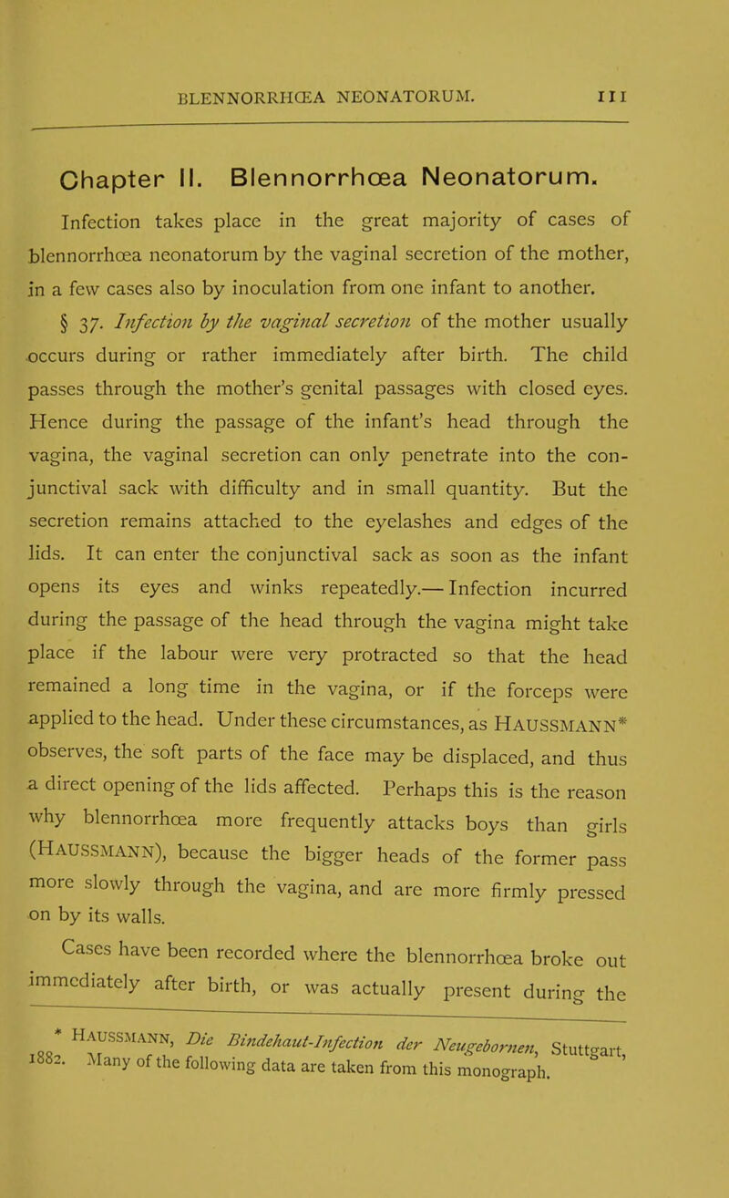 Chapter II. Blennorrhcea Neonatorum. Infection takes place in the great majority of cases of blennorrhcea neonatorum by the vaginal secretion of the mother, in a few cases also by inoculation from one infant to another. § 37. Infection by the vaginal secretion of the mother usually occurs during or rather immediately after birth. The child passes through the mother's genital passages with closed eyes. Hence during the passage of the infant's head through the vagina, the vaginal secretion can only penetrate into the con- junctival sack with difficulty and in small quantity. But the secretion remains attached to the eyelashes and edges of the lids. It can enter the conjunctival sack as soon as the infant opens its eyes and winks repeatedly.— Infection incurred during the passage of the head through the vagina might take place if the labour were very protracted so that the head remained a long time in the vagina, or if the forceps were applied to the head. Under these circumstances, as HAUSSMANN* observes, the soft parts of the face may be displaced, and thus a direct opening of the lids affected. Perhaps this is the reason why blennorrhcea more frequently attacks boys than girls (HAUSSMANN), because the bigger heads of the former pass more slowly through the vagina, and are more firmly pressed on by its walls. Cases have been recorded where the blennorrhcea broke out immediately after birth, or was actually present during the * Haussmann, Die Bindehaut-Infection der Neugebomen, Stuttgart 1882. Many of the following data are taken from this monograph.