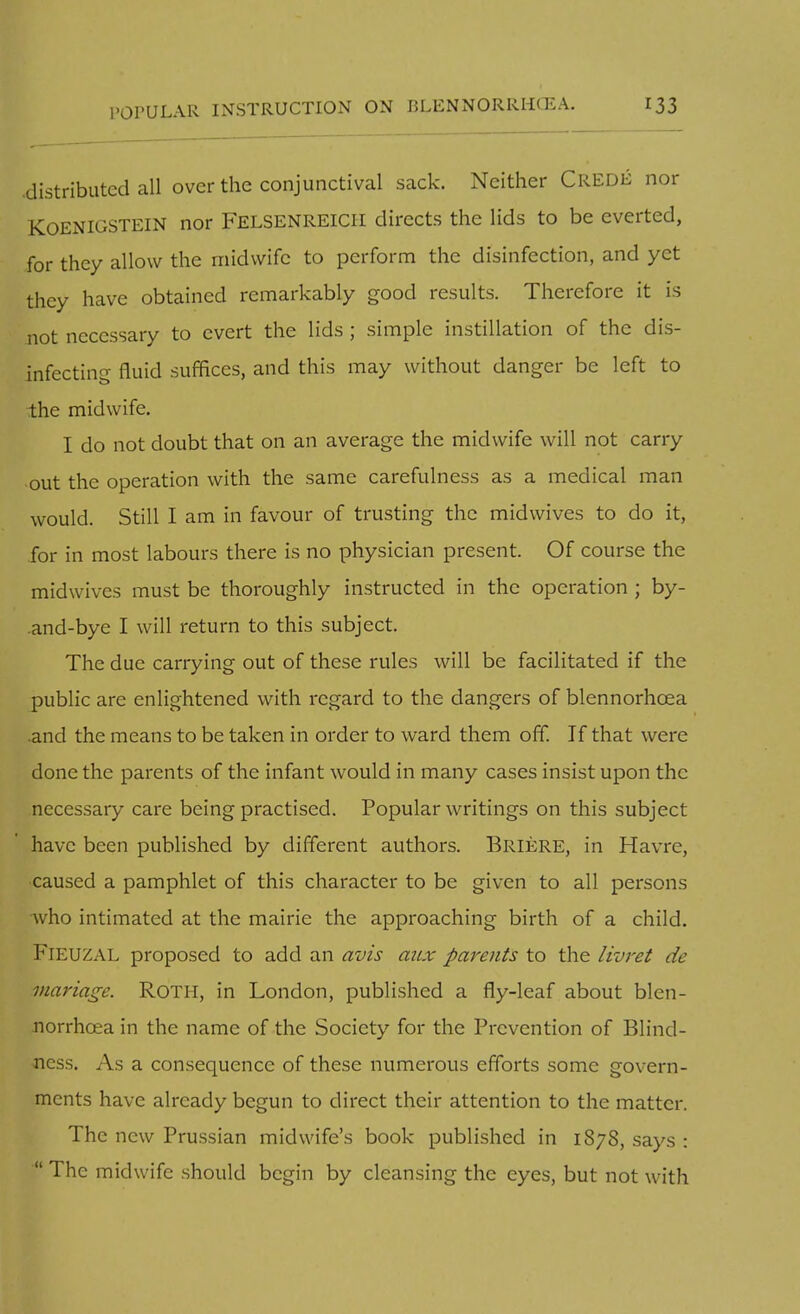 .distributed all over the conjunctival sack. Neither Crede nor KOENIGSTEIN nor Felsenreicii directs the lids to be everted, for they allow the midwife to perform the disinfection, and yet they have obtained remarkably good results. Therefore it is not necessary to evert the lids ; simple instillation of the dis- infecting fluid suffices, and this may without danger be left to the midwife. I do not doubt that on an average the midwife will not carry out the operation with the same carefulness as a medical man would. Still I am in favour of trusting the midwives to do it, for in most labours there is no physician present. Of course the midwives must be thoroughly instructed in the operation ; by- .and-bye I will return to this subject. The due carrying out of these rules will be facilitated if the public are enlightened with regard to the dangers of blennorhcea .and the means to be taken in order to ward them off. If that were done the parents of the infant would in many cases insist upon the necessary care being practised. Popular writings on this subject have been published by different authors. Briere, in Havre, caused a pamphlet of this character to be given to all persons who intimated at the mairie the approaching birth of a child. Fieuzal proposed to add an avis atix parents to the livret de mariage. Roth, in London, published a fly-leaf about blen- norrhcea in the name of the Society for the Prevention of Blind- ness. As a consequence of these numerous efforts some govern- ments have already begun to direct their attention to the matter. The new Prussian midwife's book published in 1878, says :  The midwife should begin by cleansing the eyes, but not with