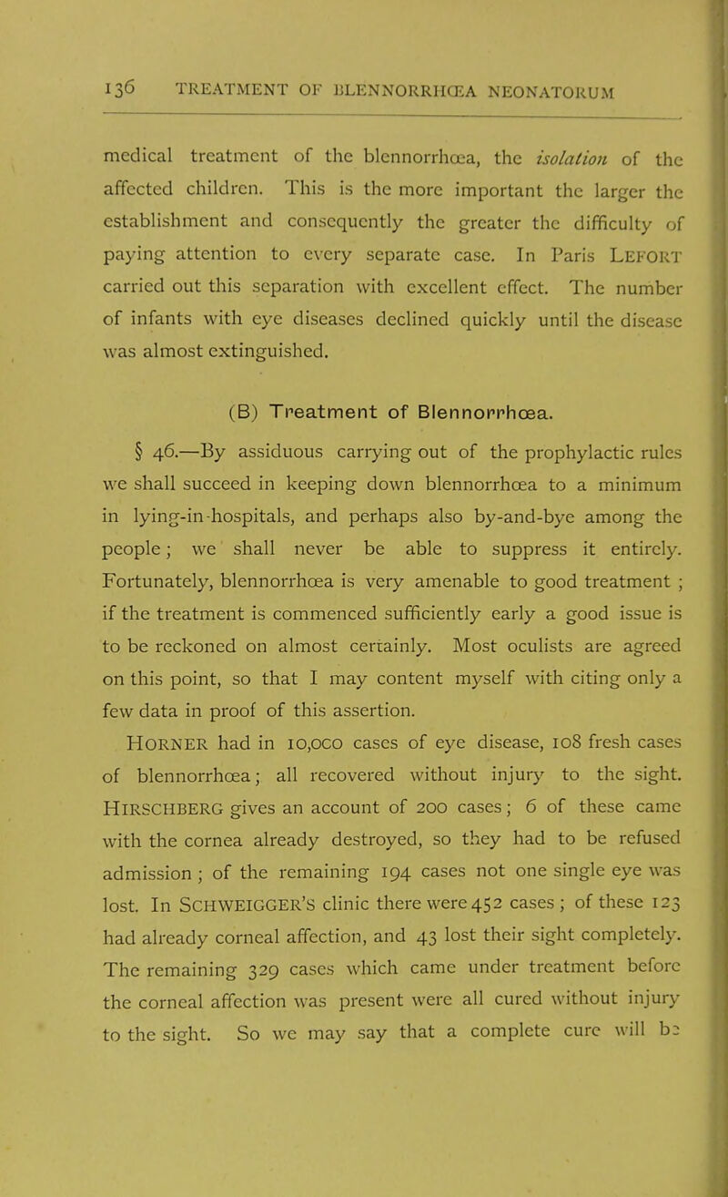 medical treatment of the blennorrhcea, the isolation of the affected children. This is the more important the larger the establishment and consequently the greater the difficulty of paying attention to every separate case. In Paris Lei-'ORT carried out this separation with excellent effect. The number of infants with eye diseases declined quickly until the disease was almost extinguished. (B) Treatment of Blennoprhcea. § 46.—By assiduous carrying out of the prophylactic rules we shall succeed in keeping down blennorrhcea to a minimum in lying-in-hospitals, and perhaps also by-and-bye among the people; we shall never be able to suppress it entirely. Fortunately, blennorrhcea is very amenable to good treatment ; if the treatment is commenced sufficiently early a good issue is to be reckoned on almost certainly. Most oculists are agreed on this point, so that I may content myself with citing only a few data in proof of this assertion. Horner had in io,oco cases of eye disease, 108 fresh cases of blennorrhcea; all recovered without injury to the sight. HlRSCHBERG gives an account of 200 cases; 6 of these came with the cornea already destroyed, so they had to be refused admission ; of the remaining 194 cases not one single eye was lost. In SCHWEIGGER'S clinic there were 45 2 cases ; of these 123 had already corneal affection, and 43 lost their sight completely. The remaining 329 cases which came under treatment before the corneal affection was present were all cured without injury to the sight. So we may say that a complete cure will b-