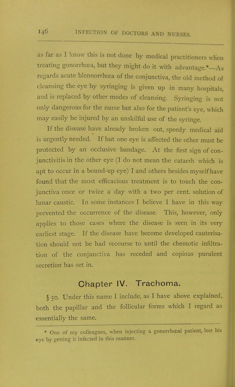 INFECTION OF DOCTORS AND NURSES. as far as I know this is not done by medical practitioners when treating gonorrhoea, but they might do it with advantage.*—As regards acute blennorrhoea of the conjunctiva, the old method of cleansing the eye by syringing is given up in many hospitals, and is replaced by other modes of cleansing. Syringing is not only dangerous for the nurse but also for the patient's eye, which may easily be injured by an unskilful use of the syringe. If the disease have already broken out, speedy medical aid is urgently needed. If but one eye is affected the other must be protected by an occlusive bandage. At the first sign of con- junctivitis in the other eye (I do not mean the catarrh which is apt to occur in a bound-up eye) I and others besides myself have found that the most efficacious treatment is to touch the con- junctiva once or twice a day with a two per cent, solution of lunar caustic. In some instances I believe I have in this way prevented the occurrence of the disease. This, however, only applies to those cases where the disease is seen in its very earliest stage. If the disease have become developed cauterisa- tion should not be had recourse to until the chemotic infiltra- tion of the conjunctiva has receded and copious purulent secretion has set in. Chapter IV. Trachoma. § 50. Under this name I include, as I have above explained, both the papillar and the follicular forms which I regard as essentially the same. * One of my colleagues, when injecting a gonorrhceal patient, lost his •eye by getting it infected in this manner.