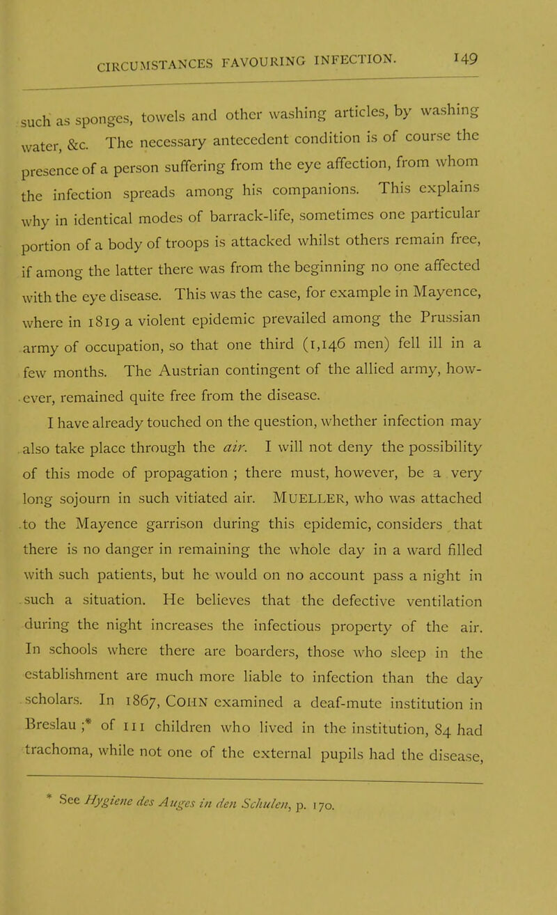 CIRCUMSTANCES FAVOURING INFECTION. such as sponges, towels and other washing articles, by washing water, &c The necessary antecedent condition is of course the presence of a person suffering from the eye affection, from whom the infection spreads among his companions. This explains why in identical modes of barrack-life, sometimes one particular portion of a body of troops is attacked whilst others remain free, if among the latter there was from the beginning no one affected with the eye disease. This was the case, for example in Mayence, where in 1819 a violent epidemic prevailed among the Prussian army of occupation, so that one third (1,146 men) fell ill in a few months. The Austrian contingent of the allied army, hovv- . ever, remained quite free from the disease. I have already touched on the question, whether infection may . also take place through the air. I will not deny the possibility of this mode of propagation ; there must, however, be a very long sojourn in such vitiated air. MUELLER, who was attached .to the Mayence garrison during this epidemic, considers that there is no danger in remaining the whole day in a ward filled with such patients, but he would on no account pass a night in .such a situation. He believes that the defective ventilation during the night increases the infectious property of the air. In schools where there are boarders, those who sleep in the establishment are much more liable to infection than the day scholars. In 1867, Coi-IN examined a deaf-mute institution in Breslau ;* of in children who lived in the institution, 84 had trachoma, while not one of the external pupils had the disease, See Hygiene des Auges in den Schulen, p. 170.