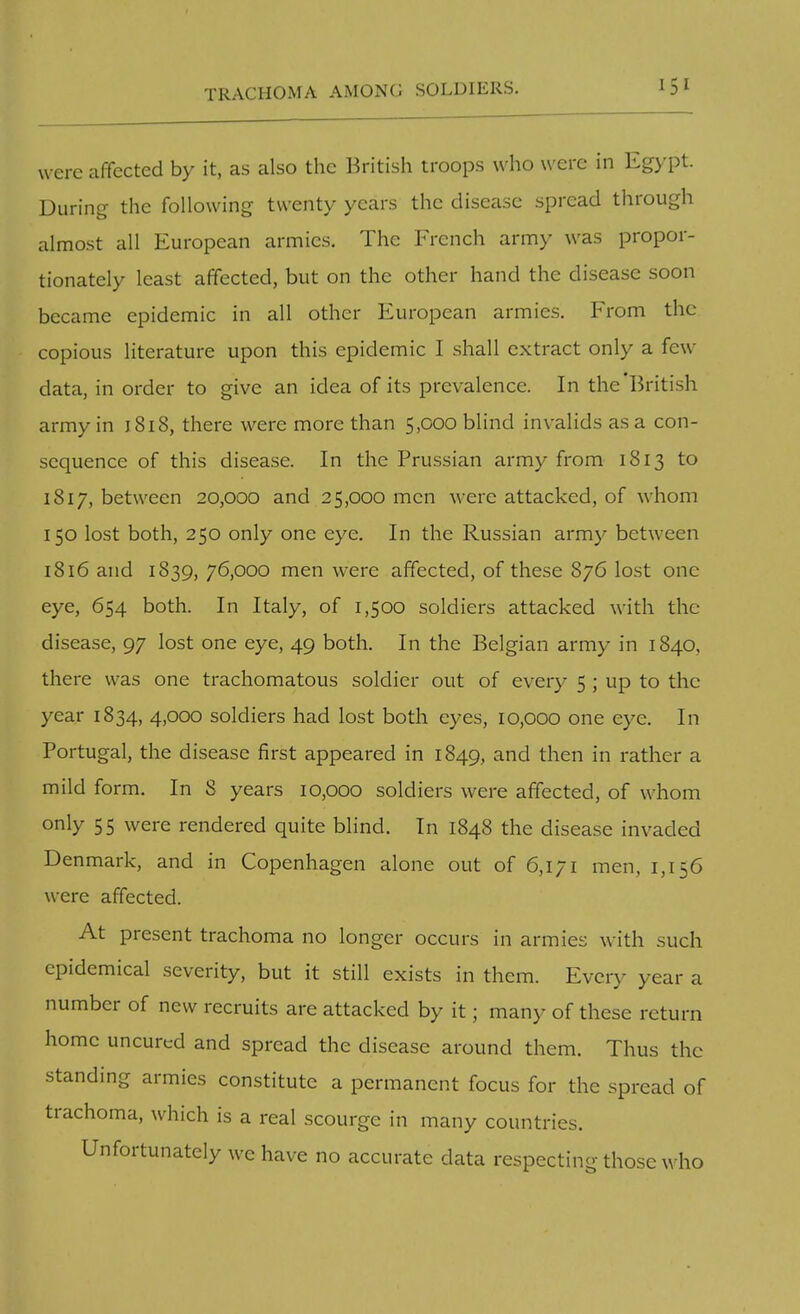 were affected by it, as also the British troops who were in Egypt. During the following twenty years the disease spread through almost all European armies. The French army was propor- tionately least affected, but on the other hand the disease soon became epidemic in all other European armies. From the copious literature upon this epidemic I shall extract only a few data, in order to give an idea of its prevalence. In the British army in 1818, there were more than 5,000 blind invalids as a con- sequence of this disease. In the Prussian army from 1813 to 1817, between 20,000 and 25,000 men were attacked, of whom 150 lost both, 250 only one eye. In the Russian army between 1816 and 1839, 76,000 men were affected, of these 876 lost one eye, 654 both. In Italy, of 1,500 soldiers attacked with the disease, 97 lost one eye, 49 both. In the Belgian army in 1840, there was one trachomatous soldier out of every 5 ; up to the year 1834, 4,000 soldiers had lost both eyes, 10,000 one eye. In Portugal, the disease first appeared in 1849, and then in rather a mild form. In 8 years 10,000 soldiers were affected, of whom only 55 were rendered quite blind. In 1848 the disease invaded Denmark, and in Copenhagen alone out of 6,171 men, 1,156 were affected. At present trachoma no longer occurs in armies with such epidemical severity, but it still exists in them. Ever)- year a number of new recruits are attacked by it; many of these return home uncured and spread the disease around them. Thus the standing armies constitute a permanent focus for the spread of trachoma, which is a real scourge in many countries. Unfortunately we have no accurate data respecting those who