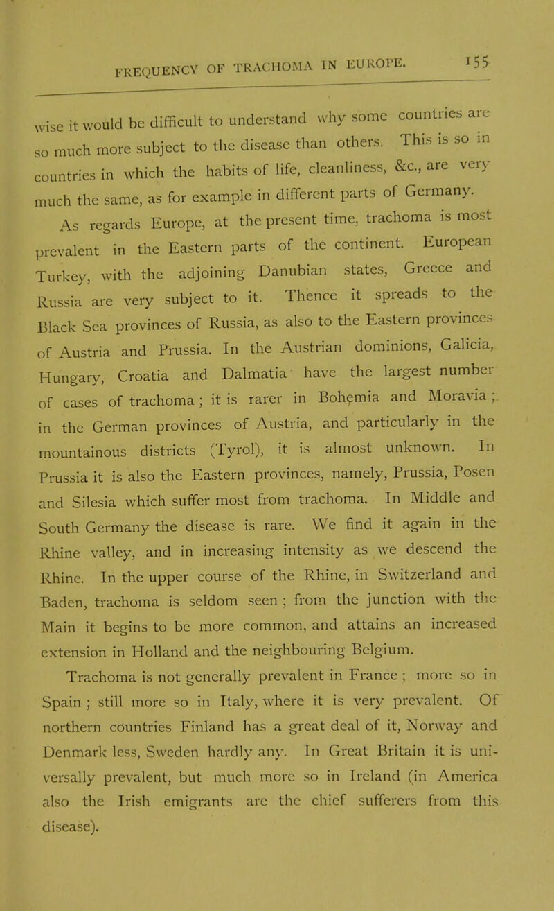REQUENCY OF TRACHOMA IN EUROPE. wise it would be difficult to understand why some countries arc so much more subject to the disease than others. This is so in countries in which the habits of life, cleanliness, &c, are very- much the same, as for example in different parts of Germany. As regards Europe, at the present time, trachoma is most prevalent in the Eastern parts of the continent. European Turkey, with the adjoining Danubian states, Greece and Russia are very subject to it. Thence it spreads to the Black Sea provinces of Russia, as also to the Eastern provinces of Austria and Prussia. In the Austrian dominions, Galicia, Hungary, Croatia and Dalmatia have the largest number of cases of trachoma ; it is rarer in Bohemia and Moravia ; in the German provinces of Austria, and particularly in the mountainous districts (Tyrol), it is almost unknown. In Prussia it is also the Eastern provinces, namely, Prussia, Posen and Silesia which suffer most from trachoma. In Middle and South Germany the disease is rare. We find it again in the Rhine valley, and in increasing intensity as we descend the Rhine. In the upper course of the Rhine, in Switzerland and Baden, trachoma is seldom seen ; from the junction with the Main it begins to be more common, and attains an increased extension in Holland and the neighbouring Belgium. Trachoma is not generally prevalent in France ; more so in Spain ; still more so in Italy, where it is very prevalent. Of northern countries Finland has a great deal of it, Norway and Denmark less, Sweden hardly any. In Great Britain it is uni- versally prevalent, but much more so in Ireland (in America also the Irish emigrants arc the chief sufferers from this disease).