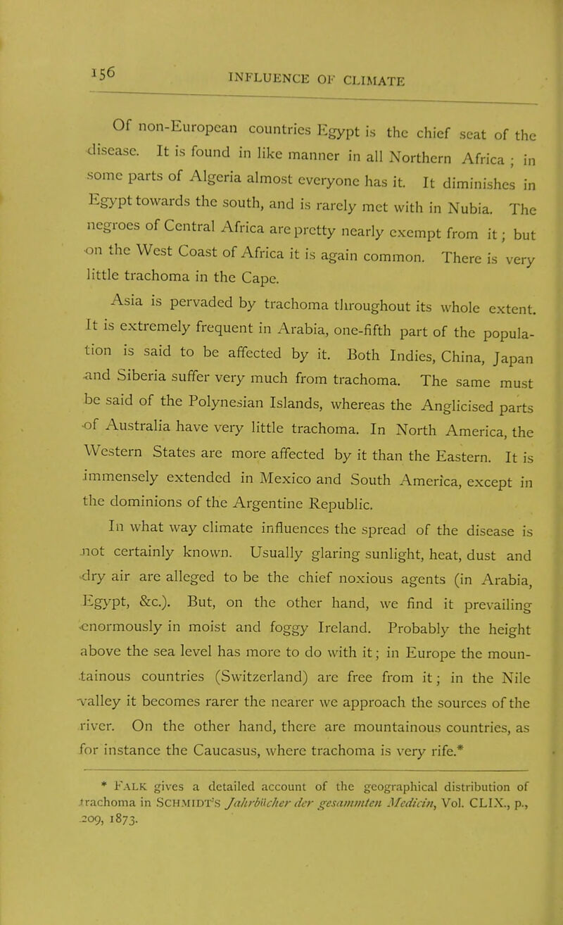 Of non-European countries Egypt is the chief seat of the disease. It is found in like manner in all Northern Africa ; in some parts of Algeria almost everyone has it. It diminishes in Egypt towards the south, and is rarely met with in Nubia. The negroes of Central Africa are pretty nearly exempt from it; but on the West Coast of Africa it is again common. There is very little trachoma in the Cape. Asia is pervaded by trachoma throughout its whole extent. It is extremely frequent in Arabia, one-fifth part of the popula- tion is said to be affected by it. Both Indies, China, Japan and Siberia suffer very much from trachoma. The same must be said of the Polynesian Islands, whereas the Anglicised parts -of Australia have very little trachoma. In North America, the Western States are more affected by it than the Eastern. It is immensely extended in Mexico and South America, except in the dominions of the Argentine Republic. In what way climate influences the spread of the disease is Jiot certainly known. Usually glaring sunlight, heat, dust and dry air arc alleged to be the chief noxious agents (in Arabia, Egypt, &c). But, on the other hand, we find it prevailing -enormously in moist and foggy Ireland. Probably the height above the sea level has more to do with it; in Europe the moun- tainous countries (Switzerland) arc free from it; in the Nile •valley it becomes rarer the nearer we approach the sources of the river. On the other hand, there are mountainous countries, as for instance the Caucasus, where trachoma is very rife.* * FALK gives a detailed account of the geographical distribution of trachoma in Schmidt's Jahrbiicher dcr gesammten Median, Vol. CLIX., p., .209, 1873.