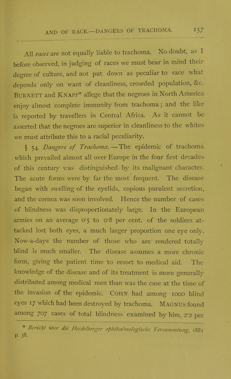 All races are not equally liable to trachoma. No doubt, as I before observed, in judging of races we must bear in mind their degree of culture, and not put down as peculiar to race what depends only on want of cleanliness, crowded population, &c. BURNETT and KNAPP* allege that the negroes in North America enjoy almost complete immunity from trachoma; and the like is reported by travellers in Central Africa. As it cannot be asserted that the negroes are superior in cleanliness to the whites we must attribute this to a racial peculiarity. § 54. Dangers of TracJioma. — The epidemic of trachoma which prevailed almost all over Europe in the four first decades of this century was distinguished by its malignant character. The acute forms were by far the most frequent. The disease began with swelling of the eyelids, copious purulent secretion, and the cornea was soon involved. Hence the number of cases of blindness was disproportionately large. In the European armies on an average 0*5 to cv8 per cent, of the soldiers at- tacked lost both eyes, a much larger proportion one eye only. Now-a-days the number of those who are rendered totally blind is much smaller. The disease assumes a more chronic form, giving the patient time to resort to medical aid. The knowledge of the disease and of its treatment is more generally- distributed among medical men than was the case at the time of the invasion of the epidemic. CORN had among 1000 blind eyes 17 which had been destroyed by trachoma. MAGNUS found among 707 cases of total blindness examined by him. 2*2 per * Bericht Uer die Heidelberger ophthalmologischc Versammlun? 1881 P- 38.