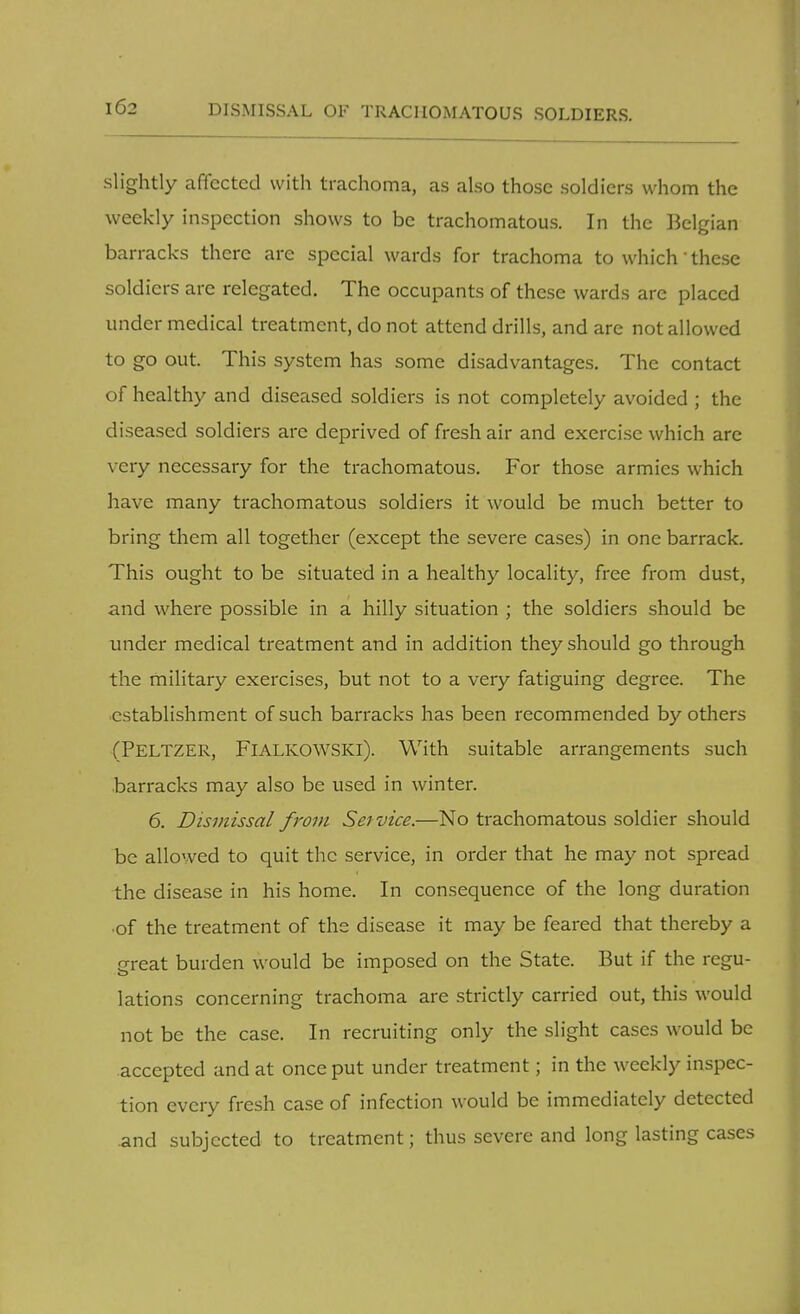 slightly affected with trachoma, as also those soldiers whom the weekly inspection shows to be trachomatous. In the Belgian barracks there are special wards for trachoma to which' these soldiers are relegated. The occupants of these wards are placed under medical treatment, do not attend drills, and are not allowed to go out. This system has some disadvantages. The contact of healthy and diseased soldiers is not completely avoided ; the diseased soldiers are deprived of fresh air and exercise which are very necessary for the trachomatous. For those armies which have many trachomatous soldiers it would be much better to bring them all together (except the severe cases) in one barrack. This ought to be situated in a healthy locality, free from dust, and where possible in a hilly situation ; the soldiers should be under medical treatment and in addition they should go through the military exercises, but not to a very fatiguing degree. The establishment of such barracks has been recommended by others (PELTZER, FlALKOWSKl). With suitable arrangements such barracks may also be used in winter. 6. Dismissal from Service.—No trachomatous soldier should be allowed to quit the service, in order that he may not spread the disease in his home. In consequence of the long duration of the treatment of the disease it may be feared that thereby a great burden would be imposed on the State. But if the regu- lations concerning trachoma are strictly carried out, this would not be the case. In recruiting only the slight cases would be accepted and at once put under treatment; in the weekly inspec- tion every fresh case of infection would be immediately detected and subjected to treatment; thus severe and long lasting cases