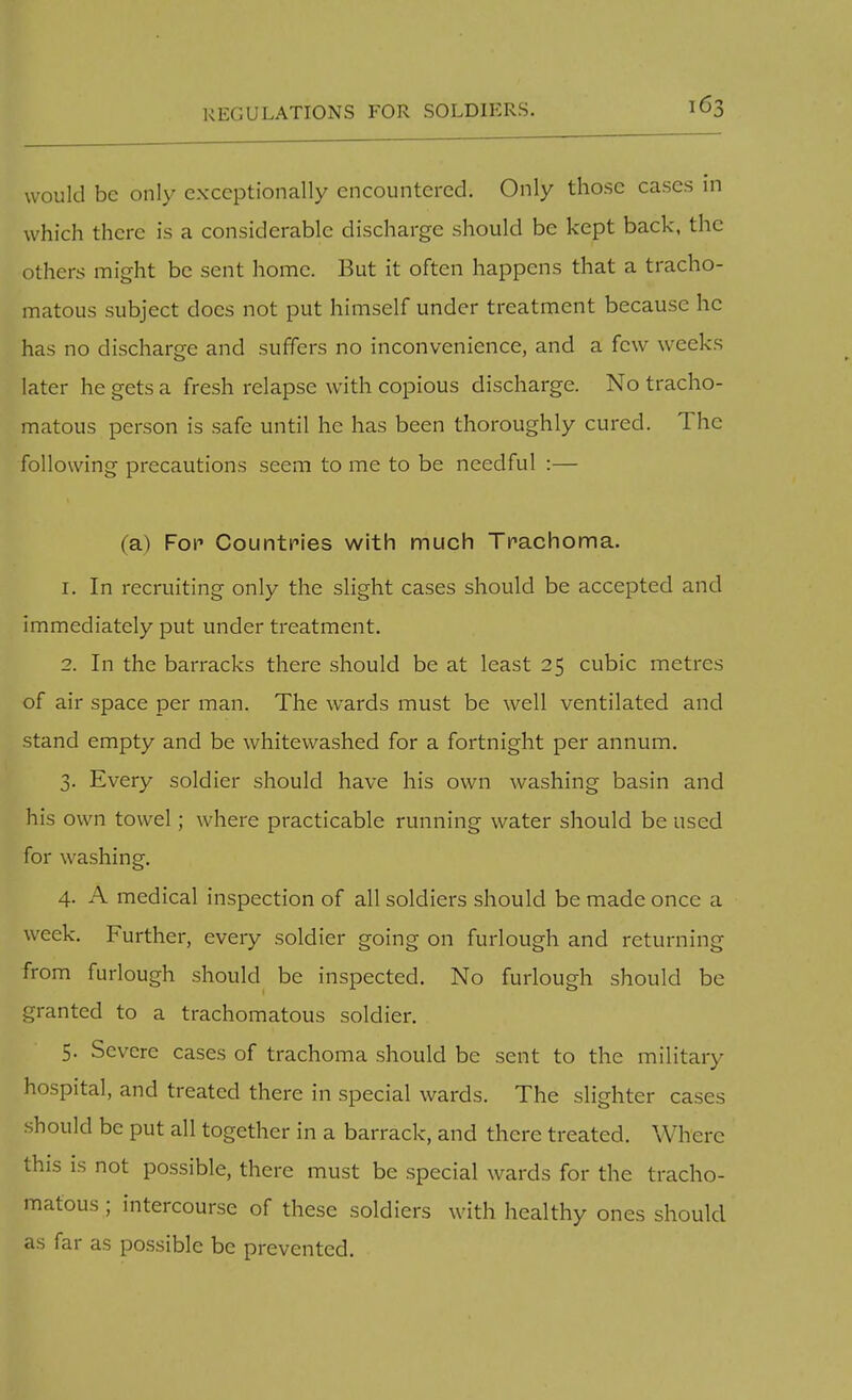 REGULATIONS FOR SOLDIERS. would be only exceptionally encountered. Only those cases in which there is a considerable discharge should be kept back, the others might be sent home. But it often happens that a tracho- matous subject docs not put himself under treatment because he has no discharge and suffers no inconvenience, and a few weeks later he gets a fresh relapse with copious discharge. No tracho- matous person is safe until he has been thoroughly cured. The following precautions seem to me to be needful :— (a) Fop Countries with much Trachoma. 1. In recruiting only the slight cases should be accepted and immediately put under treatment. 2. In the barracks there should be at least 25 cubic metres of air space per man. The wards must be well ventilated and stand empty and be whitewashed for a fortnight per annum. 3. Every soldier should have his own washing basin and his own towel; where practicable running water should be used for washing. 4. A medical inspection of all soldiers should be made once a week. Further, every soldier going on furlough and returning from furlough should be inspected. No furlough should be granted to a trachomatous soldier. 5. Severe cases of trachoma should be sent to the military hospital, and treated there in special wards. The slighter cases should be put all together in a barrack, and there treated. Where this is not possible, there must be special wards for the tracho- matous ; intercourse of these soldiers with healthy ones should as far as possible be prevented.