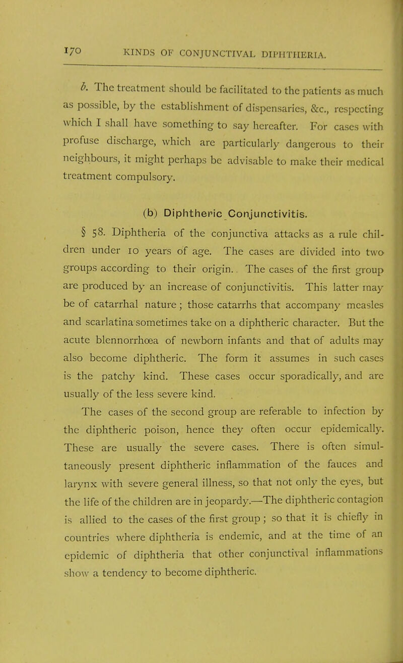 Ik The treatment should be facilitated to the patients as much as possible, by the establishment of dispensaries, &c, respecting which I shall have something to say hereafter. For cases with profuse discharge, which are particularly dangerous to their neighbours, it might perhaps be advisable to make their medical treatment compulsory. (b) Diphtheric Conjunctivitis. § 58. Diphtheria of the conjunctiva attacks as a rule chil- dren under 10 years of age. The cases are divided into two groups according to their origin. The cases of the first group are produced by an increase of conjunctivitis. This latter may be of catarrhal nature; those catarrhs that accompany measles and scarlatina sometimes take on a diphtheric character. But the acute blennorrhea of newborn infants and that of adults may also become diphtheric. The form it assumes in such cases is the patchy kind. These cases occur sporadically, and are usually of the less severe kind. The cases of the second group are referable to infection by the diphtheric poison, hence they often occur epidemically. These are usually the severe cases. There is often simul- taneously present diphtheric inflammation of the fauces and larynx with severe general illness, so that not only the eyes, but the life of the children are in jeopardy—The diphtheric contagion is allied to the cases of the first group; so that it is chiefly in countries where diphtheria is endemic, and at the time of an epidemic of diphtheria that other conjunctival inflammations show a tendency to become diphtheric.