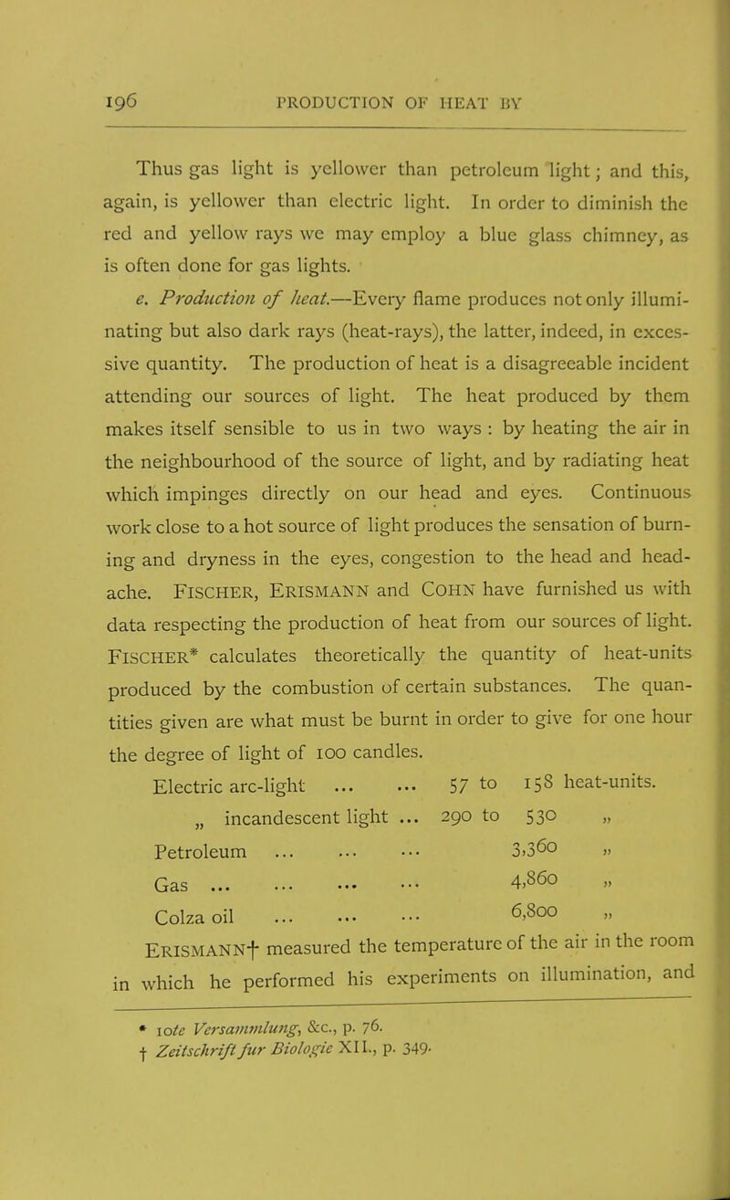 Thus gas light is yellower than petroleum light; and this, again, is yellower than electric light. In order to diminish the red and yellow rays we may employ a blue glass chimney, as is often done for gas lights. e. Production of heat.—Every flame produces not only illumi- nating but also dark rays (heat-rays), the latter, indeed, in exces- sive quantity. The production of heat is a disagreeable incident attending our sources of light. The heat produced by them makes itself sensible to us in two ways : by heating the air in the neighbourhood of the source of light, and by radiating heat which impinges directly on our head and eyes. Continuous work close to a hot source of light produces the sensation of burn- ing and dryness in the eyes, congestion to the head and head- ache. Fischer, Erismann and Cohn have furnished us with data respecting the production of heat from our sources of light. FISCHER* calculates theoretically the quantity of heat-units produced by the combustion of certain substances. The quan- tities given are what must be burnt in order to give for one hour the degree of light of 100 candles. Electric arc-light 57 to 158 heat-units. „ incandescent light ... 290 to 530 Petroleum 3»36° » Colza oil ERlSMANNf measured the temperature of the air in the room which he performed his experiments on illumination, and Gas 4,860 6,800 • \ote Versammlung, Sec, p. 76. f Zeitschrift fur Biologic XII., p. 349-