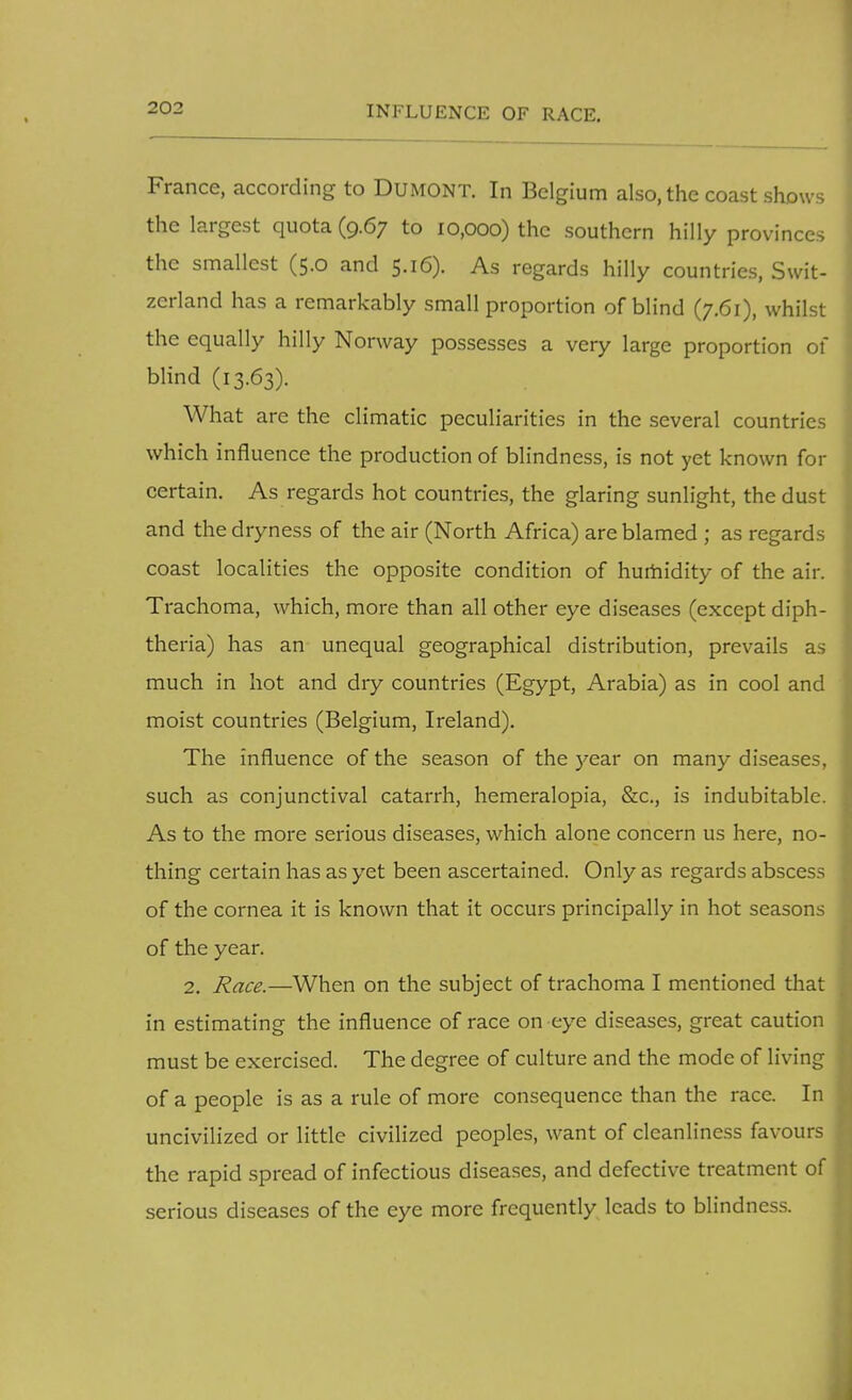 France, according to Dumont. In Belgium also, the coast shows the largest quota (9.67 to 10,000) the southern hilly provinces the smallest (5.0 and 5.16). As regards hilly countries, Swit- zerland has a remarkably small proportion of blind (7.61), whilst the equally hilly Norway possesses a very large proportion of blind (13.63). What are the climatic peculiarities in the several countries which influence the production of blindness, is not yet known for certain. As regards hot countries, the glaring sunlight, the dust and the dryness of the air (North Africa) are blamed ; as regards coast localities the opposite condition of humidity of the air. Trachoma, which, more than all other eye diseases (except diph- theria) has an unequal geographical distribution, prevails as much in hot and dry countries (Egypt, Arabia) as in cool and moist countries (Belgium, Ireland). The influence of the season of the year on many diseases, such as conjunctival catarrh, hemeralopia, &c, is indubitable. As to the more serious diseases, which alone concern us here, no- thing certain has as yet been ascertained. Only as regards abscess of the cornea it is known that it occurs principally in hot seasons of the year. 2. Race.—When on the subject of trachoma I mentioned that in estimating the influence of race on eye diseases, great caution must be exercised. The degree of culture and the mode of living of a people is as a rule of more consequence than the race. In uncivilized or little civilized peoples, want of cleanliness favours the rapid spread of infectious diseases, and defective treatment of serious diseases of the eye more frequently leads to blindness.