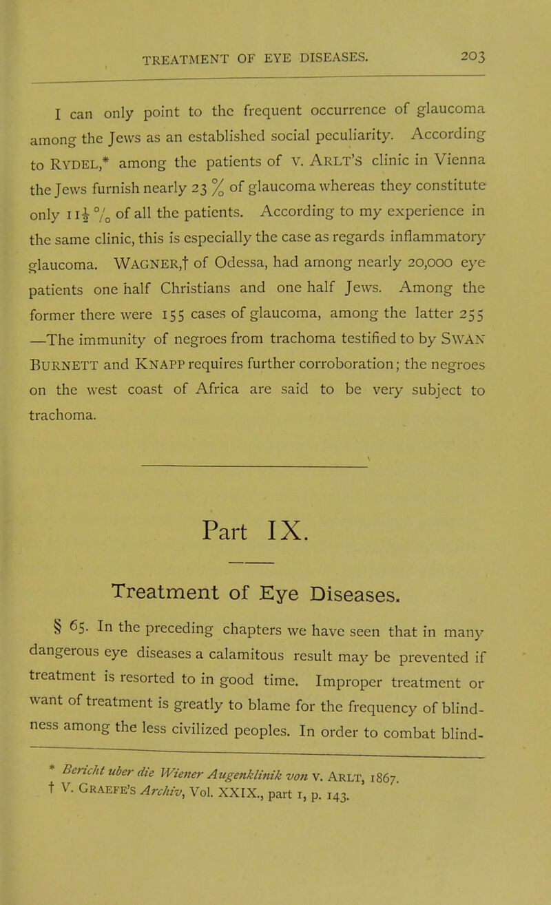 I can only point to the frequent occurrence of glaucoma among the Jews as an established social peculiarity. According to RYDEL * among the patients of V. Arlt's clinic in Vienna the Jews furnish nearly 23 % of glaucoma whereas they constitute only 1% of all the patients. According to my experience in the same clinic, this is especially the case as regards inflammatory glaucoma. WAGNER.f of Odessa, had among nearly 20,000 eye patients one half Christians and one half Jews. Among the former there were 155 cases of glaucoma, among the latter 25 5 —The immunity of negroes from trachoma testified to by SWAN Burnett and Knapprequires further corroboration; the negroes on the west coast of Africa are said to be very subject to trachoma. Part IX. Treatment of Eye Diseases. § 65. In the preceding chapters we have seen that in many dangerous eye diseases a calamitous result may be prevented if treatment is resorted to in good time. Improper treatment or want of treatment is greatly to blame for the frequency of blind- ness among the less civilized peoples. In order to combat blind- * Bericht uber die Wiener Augenklinik von v. Arlt, 1867. t V. Graefe's Archiv, Vol. XXIX., part 1, p. 143.