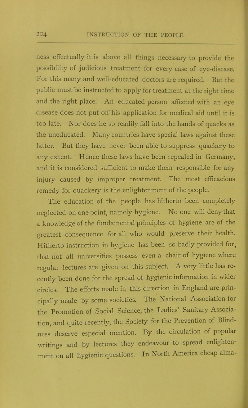 ness effectually it is above all things necessary to provide the possibility of judicious treatment for every case of eye-disease. For this many and well-educated doctors are required. But the public must be instructed to apply for treatment at the right time and the right place. An educated person affected with an eye disease does not put off his application for medical aid until it is too late. Nor does he so readily fall into the hands of quacks as the uneducated. Many countries have special laws against these latter. But they have never been able to suppress quackery to any extent. Hence these laws have been repealed in Germany, and it is considered sufficient to make them responsible for any injury caused by improper treatment. The most efficacious remedy for quackery is the enlightenment of the people. The education of the people has hitherto been completely neglected on one point, namely hygiene. No one will deny that a knowledge of the fundamental principles of hygiene are of the greatest consequence for all who would preserve their health. Hitherto instruction in hygiene has been so badly provided for, that not all universities possess even a chair of hygiene where regular lectures are given on this subject. A very little has re- cently been done for the spread of hygienic information in wider circles. The efforts made in this direction in England are prin- cipally made by some societies. The National Association for the Promotion of Social Science, the Ladies' Sanitary Associa- tion, and quite recently, the Society for the Prevention of Blind- ness deserve especial mention. By the circulation of popular writings and by lectures they endeavour to spread enlighten- ment on all hygienic questions. In North America cheap alma-