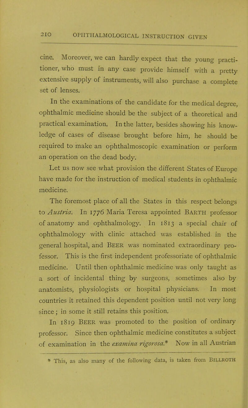 cine. Moreover, we can hardly expect that the young practi- tioner, who must in any case provide himself with a pretty extensive supply of instruments, will also purchase a complete set of lenses. In the examinations of the candidate for the medical degree, ophthalmic medicine should be the subject of a theoretical and practical examination. In the latter, besides showing his know- ledge of cases of disease brought before him, he should be required to make an ophthalmoscopic examination or perform an operation on the dead body. Let us now see what provision the different States of Europe have made for the instruction of medical students in ophthalmic medicine. The foremost place of all the States in this respect belongs to Austria. In 1776 Maria Teresa appointed Barth professor of anatomy and ophthalmology. In 1813 a special chair of ophthalmology with clinic attached was established in the general hospital, and Beer was nominated extraordinary pro- fessor. This is the first independent professoriate of ophthalmic medicine. Until then ophthalmic medicine was only taught as a sort of incidental thing by surgeons, sometimes also by anatomists, physiologists or hospital physicians. In most countries it retained this dependent position until not very long since; in some it still retains this position. In 1819 BEER was promoted to the position of ordinary professor. Since then ophthalmic medicine constitutes a subject of examination in the examina rigorosa* Now in all Austrian * This, as also many of the following data, is taken from Billroth