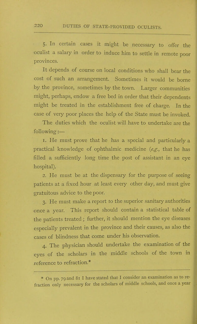 DUTIES OF STATE-PROVIDED OCULISTS. 5. In certain cases it might be necessary to offer the oculist a salary in order to induce him to settle in remote poor provinces. It depends of course on local conditions who shall bear the cost of such an arrangement. Sometimes it would be borne by the province, sometimes by the town. Larger communities might, perhaps, endow a free bed in order that their dependents might be treated in the establishment free of charge. In the case of very poor places the help of the State must be invoked. The duties which the oculist will have to undertake are the following:— 1. He must prove that he has a special and particularly a practical knowledge of ophthalmic medicine (e.g., that he has filled a sufficiently long time the post of assistant in an eye hospital). 2. He must be at the dispensary for the purpose of seeing patients at a fixed hour at least every other day, and must give gratuitous advice to the poor. 3. He must make a report to the superior sanitary authorities once a year. This report should contain a statistical table of the patients treated ; further, it should mention the eye diseases especially prevalent in the province and their causes, as also the cases of blindness that come under his observation. 4. The physician should undertake the examination of the eyes of the scholars in the middle schools of the town in reference to refraction * * On pp. 79 and 81 I have stated that I consider an examination as to re- fraction only necessary for the scholars of middle schools, and once a year