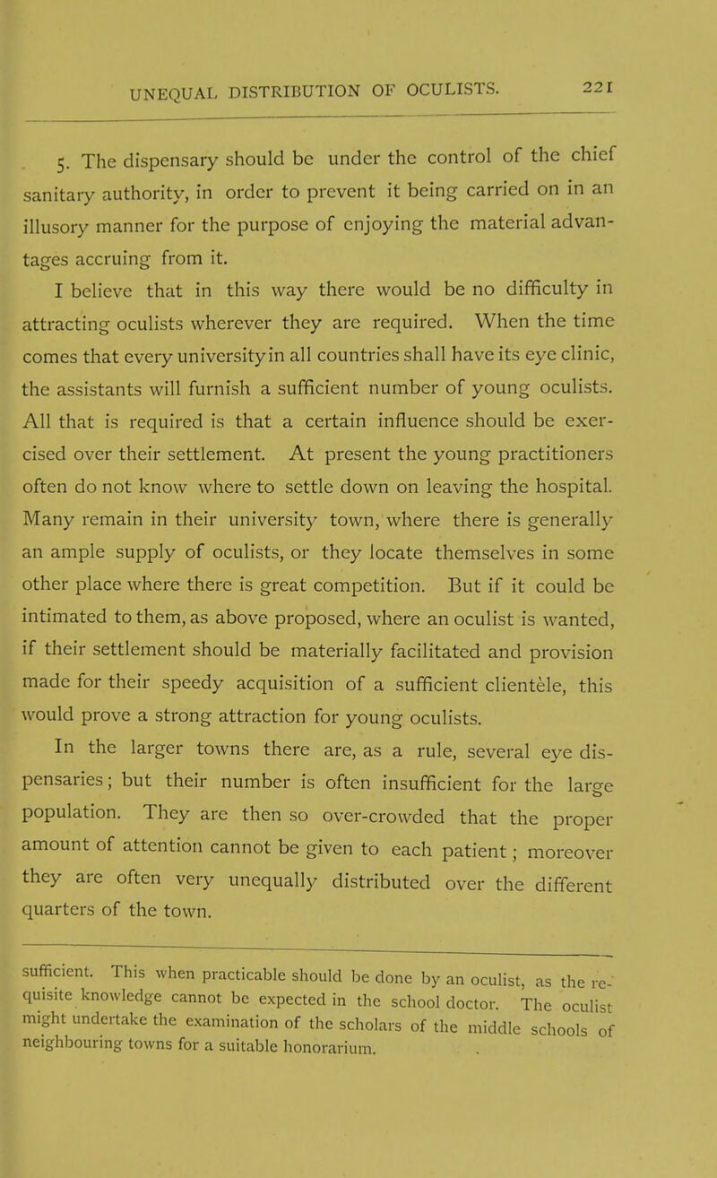 UNEQUAL DISTRIBUTION OF OCULISTS. 5. The dispensary should be under the control of the chief sanitary authority, in order to prevent it being carried on in an illusory manner for the purpose of enjoying the material advan- tages accruing from it. I believe that in this way there would be no difficulty in attracting oculists wherever they are required. When the time comes that every university in all countries shall have its eye clinic, the assistants will furnish a sufficient number of young oculists. All that is required is that a certain influence should be exer- cised over their settlement. At present the young practitioners often do not know where to settle down on leaving the hospital. Many remain in their university town, where there is generally an ample supply of oculists, or they locate themselves in some other place where there is great competition. But if it could be intimated to them, as above proposed, where an oculist is wanted, if their settlement should be materially facilitated and provision made for their speedy acquisition of a sufficient clientele, this would prove a strong attraction for young oculists. In the larger towns there are, as a rule, several eye dis- pensaries ; but their number is often insufficient for the lame o population. They are then so over-crowded that the proper amount of attention cannot be given to each patient; moreover they are often very unequally distributed over the different quarters of the town. sufficient. This when practicable should be done by an oculist, as the re- quisite knowledge cannot be expected in the school doctor. The oculist might undertake the examination of the scholars of the middle schools of neighbouring towns for a suitable honorarium.