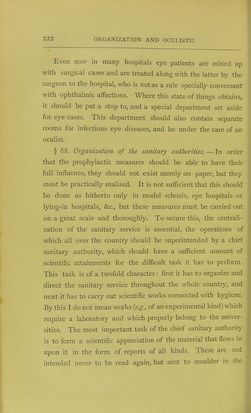 Even now in many hospitals eye patients arc mixed up with surgical cases and arc treated along with the latter by the surgeon to the hospital, who is not as a rule specially conversant with ophthalmic affections. Where this state of things obtains, it should be put a stop to, and a special department set aside for eye cases. This department should also contain separate rooms for infectious eye diseases, and be under the care of an oculist. § 68. Organization of the sanitary authorities. — In order that the prophylactic measures should be able to have their full influence, they should not exist merely on paper, but they must be practically realized. It is not sufficient that this should be done as hitherto only in model schools, eye hospitals or lying-in hospitals, &c, but these measures must be carried out on a great scale and thoroughly. To secure this, the centrali- zation of the sanitary service is essential, the operations of which all over the country should be superintended by a chief sanitary authority, which should have a sufficient amount of scientific attainments for the difficult task it has to perform. This task is of a twofold character: first it has to organize and direct the sanitary service throughout the whole country, and next it has to carry out scientific works connected with hygiene. By this I do not mean works {e.g., of an experimental kind) which require a laboratory and which properly belong to the univer- sities. The most important task of the chief sanitary authority is to form a scientific appreciation of the material that flows in upon it in the form of reports of all kinds. These arc not intended never to be read again, but sent to moulder in the