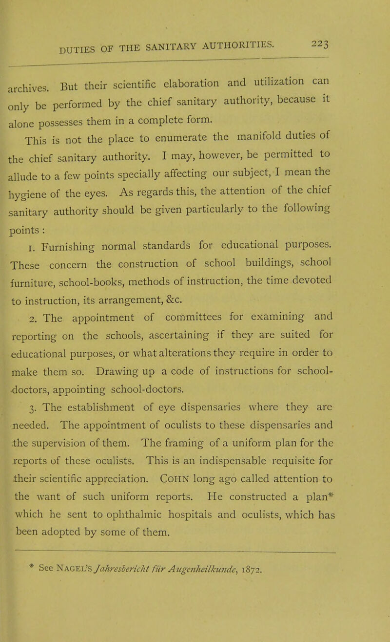 archives. But their scientific elaboration and utilization can only be performed by the chief sanitary authority, because it alone possesses them in a complete form. This is not the place to enumerate the manifold duties of the chief sanitary authority. I may, however, be permitted to allude to a few points specially affecting our subject, I mean the hygiene of the eyes. As regards this, the attention of the chief sanitary authority should be given particularly to the following points : 1. Furnishing normal standards for educational purposes. These concern the construction of school buildings, school furniture, school-books, methods of instruction, the time devoted to instruction, its arrangement, &c. 2. The appointment of committees for examining and reporting on the schools, ascertaining if they are suited for educational purposes, or what alterations they require in order to make them so. Drawing up a code of instructions for school- doctors, appointing school-doctors. 3. The establishment of eye dispensaries where they arc needed. The appointment of oculists to these dispensaries and the supervision of them. The framing of a uniform plan for the reports of these oculists. This is an indispensable requisite for their scientific appreciation. CoHN long ago called attention to the want of such uniform reports. He constructed a plan* which he sent to ophthalmic hospitals and oculists, which has been adopted by some of them. * See Nagel's Jahresbericht fur Attgoihcilkiinde, 1872.