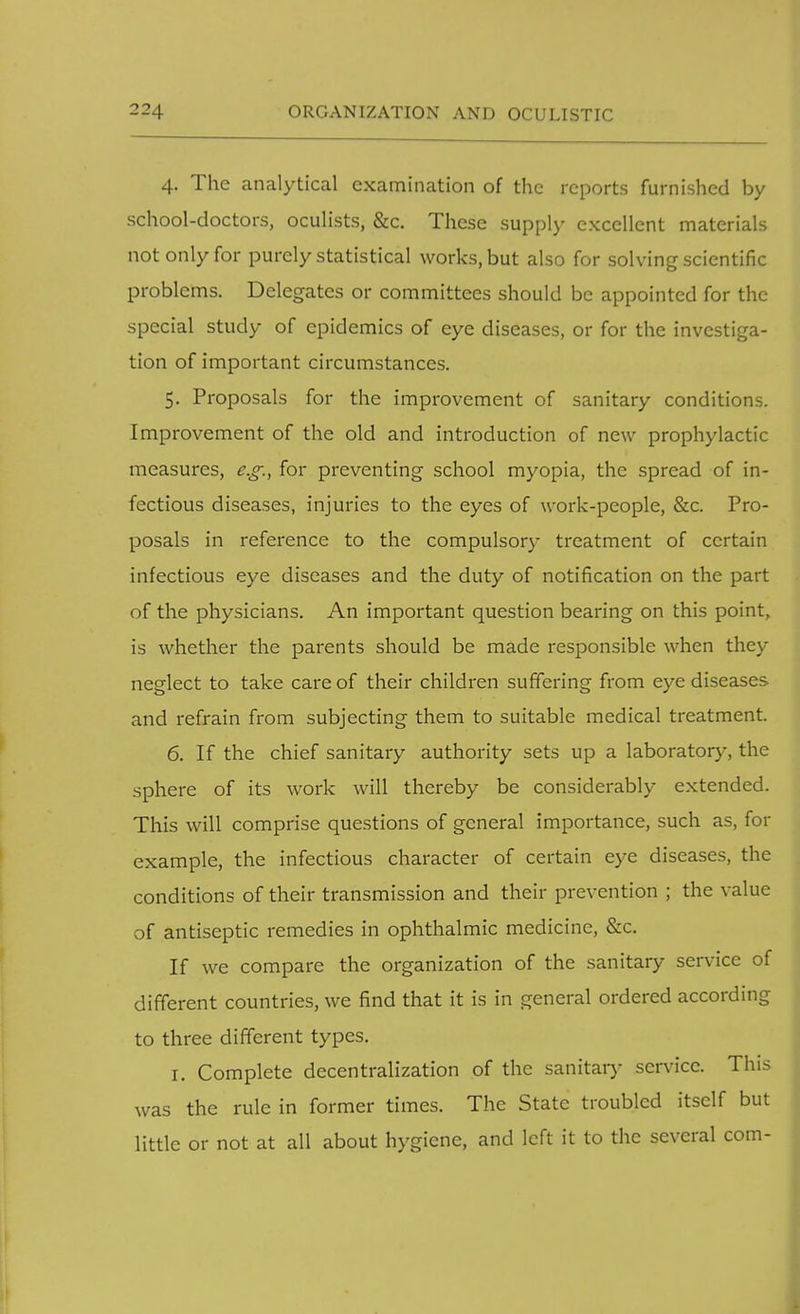 4. The analytical examination of the reports furnished by school-doctors, oculists, &c. These supply excellent materials not only for purely statistical works, but also for solving scientific problems. Delegates or committees should be appointed for the special study of epidemics of eye diseases, or for the investiga- tion of important circumstances. 5. Proposals for the improvement of sanitary conditions. Improvement of the old and introduction of new prophylactic measures, e.g., for preventing school myopia, the spread of in- fectious diseases, injuries to the eyes of work-people, &c. Pro- posals in reference to the compulsory treatment of certain infectious eye diseases and the duty of notification on the part of the physicians. An important question bearing on this point, is whether the parents should be made responsible when thcy neglect to take care of their children suffering from eye diseases and refrain from subjecting them to suitable medical treatment. 6. If the chief sanitary authority sets up a laboratory, the sphere of its work will thereby be considerably extended. This will comprise questions of general importance, such as, for example, the infectious character of certain eye diseases, the conditions of their transmission and their prevention ; the value of antiseptic remedies in ophthalmic medicine, &c. If we compare the organization of the sanitary service of different countries, we find that it is in general ordered according to three different types. 1. Complete decentralization of the sanitary service. This was the rule in former times. The State troubled itself but little or not at all about hygiene, and left it to the several com-