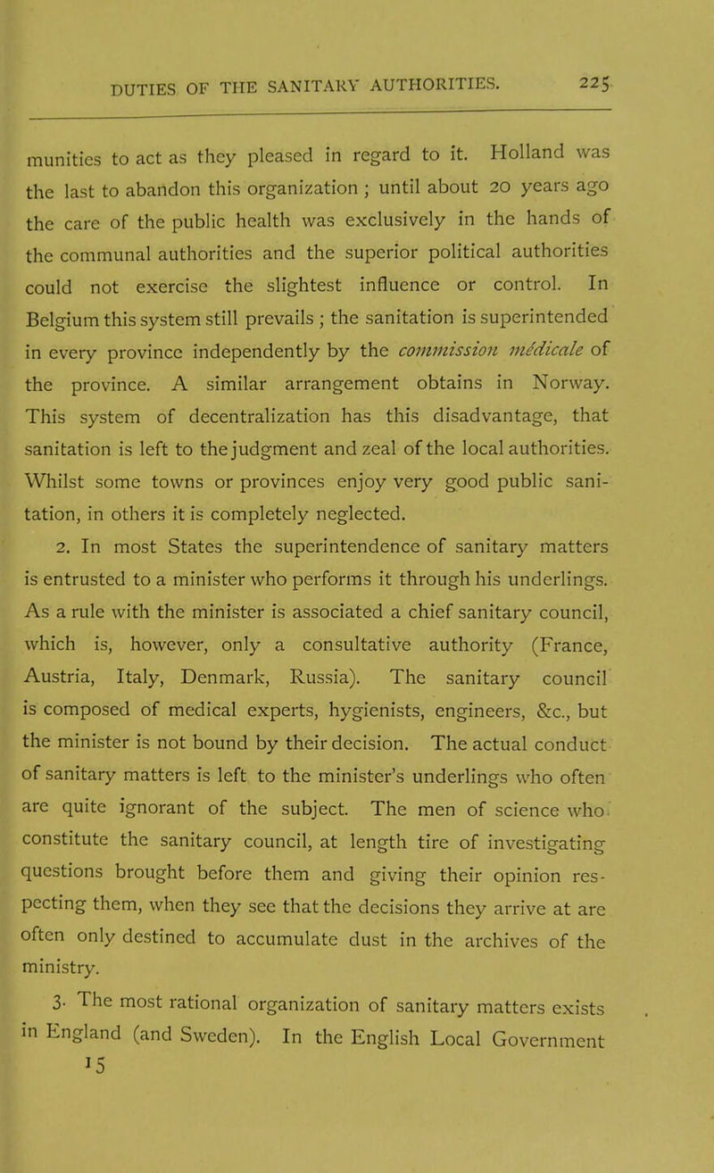 munities to act as they pleased in regard to it. Holland was the last to abandon this organization ; until about 20 years ago the care of the public health was exclusively in the hands of the communal authorities and the superior political authorities could not exercise the slightest influence or control. In Belgium this system still prevails ; the sanitation is superintended in every province independently by the commission mddicale of the province. A similar arrangement obtains in Norway. This system of decentralization has this disadvantage, that sanitation is left to the judgment and zeal of the local authorities. Whilst some towns or provinces enjoy very good public sani- tation, in others it is completely neglected. 2. In most States the superintendence of sanitary matters is entrusted to a minister who performs it through his underlings. As a rule with the minister is associated a chief sanitary council, which is, however, only a consultative authority (France, Austria, Italy, Denmark, Russia). The sanitary council is composed of medical experts, hygienists, engineers, &c, but the minister is not bound by their decision. The actual conduct of sanitary matters is left to the minister's underlings who often are quite ignorant of the subject. The men of science who*' constitute the sanitary council, at length tire of investigating questions brought before them and giving their opinion res- pecting them, when they see that the decisions they arrive at are often only destined to accumulate dust in the archives of the ministry. 3- The most rational organization of sanitary matters exists in England (and Sweden). In the English Local Government J5