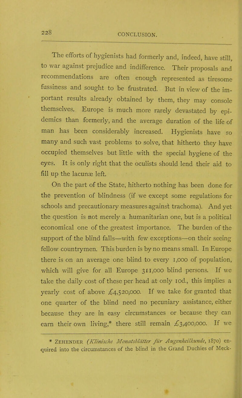 CONCLUSION. The efforts of hygienists had formerly and, indeed, have still, to war against prejudice and indifference. Their proposals and recommendations arc often enough represented as tiresome fussiness and sought to be frustrated. But in view of the im- portant results already obtained by them, they may console themselves. Europe is much more rarely devastated by epi- demics than formerly, and the average duration of the life of man has been considerably increased. Hygienists have so many and such vast problems to solve, that hitherto they have occupied themselves but little with the special hygiene of the eyes. It is only right that the oculists should lend their aid to fill up the lacunae left. On the part of the State, hitherto nothing has been done for the prevention of blindness (if we except some regulations for schools and precautionary measures against trachoma). And yet the question is not merely a humanitarian one, but is a political economical one of the greatest importance. The burden of the support of the blind falls—with few exceptions—on their seeing fellow countrymen. This burden is by no means small. In Europe there is on an average one blind to every 1,000 of population, which will give for all Europe 311,000 blind persons. If we take the daily cost of these per head at only iod., this implies a yearly cost of above £4,520,000. If we take for granted that one quarter of the blind need no pecuniary assistance, either because they are in easy circumstances or because they can earn their own living* there still remain £3,400,000. If we * Zehender (Klinischc Monatsblattcr fur Augc?ihtilkundc, 1870) en- quired into the circumstances of the blind in the Grand Duchies of Meek-