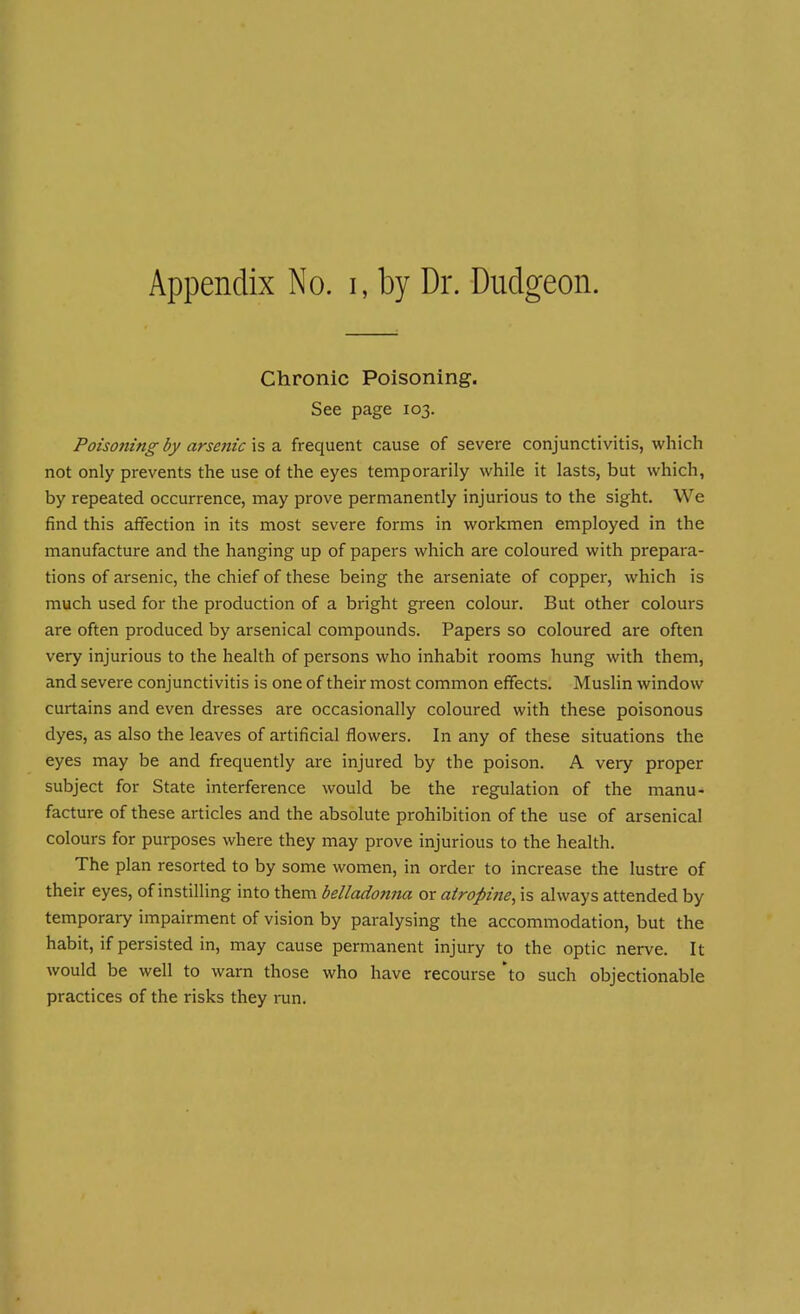 Chronic Poisoning. See page 103. Poisoning by arsenic is a frequent cause of severe conjunctivitis, which not only prevents the use of the eyes temporarily while it lasts, but which, by repeated occurrence, may prove permanently injurious to the sight. We find this affection in its most severe forms in workmen employed in the manufacture and the hanging up of papers which are coloured with prepara- tions of arsenic, the chief of these being the arseniate of copper, which is much used for the production of a bright green colour. But other colours are often produced by arsenical compounds. Papers so coloured are often very injurious to the health of persons who inhabit rooms hung with them, and severe conjunctivitis is one of their most common effects. Muslin window curtains and even dresses are occasionally coloured with these poisonous dyes, as also the leaves of artificial flowers. In any of these situations the eyes may be and frequently are injured by the poison. A very proper subject for State interference would be the regulation of the manu- facture of these articles and the absolute prohibition of the use of arsenical colours for purposes where they may prove injurious to the health. The plan resorted to by some women, in order to increase the lustre of their eyes, of instilling into them belladonna or atropine, is always attended by temporary impairment of vision by paralysing the accommodation, but the habit, if persisted in, may cause permanent injury to the optic nerve. It would be well to warn those who have recourse to such objectionable practices of the risks they run.