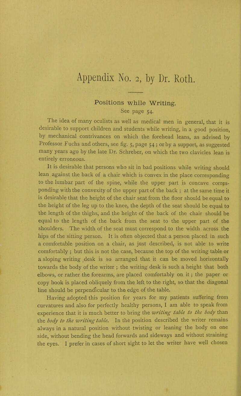 Positions while Writing. See page 54. The idea of many oculists as well as medical men in general, that it is desirable to support children and students while writing, in a good position, by mechanical contrivances on which the forehead leans, as advised by Professor Fuchs and others, see fig. 5, page 54 ; or by a support, as suggested many years ago by the late Dr. Schreber, on which the two clavicles lean is entirely erroneous. It is desirable that persons who sit in bad positions while writing should lean against the back of a chair which is convex in the place corresponding to the lumbar part of the spine, while the upper part is concave corres- ponding with the convexity of the upper part of the back ; at the same time it is desirable that the height of the chair seat from the floor should be equal to the height of the leg up to the knee, the depth of the seat should be equal to the length of the thighs, and the height of the back of the chair should be equal to the length of the back from the seat to the upper part of the shoulders. The width of the seat must correspond to the width across the hips of the sitting person. It is often objected that a person placed in such a comfortable position on a chair, as just described, is not able to write comfortably ; but this is not the case, because the top of the writing table or a sloping writing desk is so arranged that it can be moved horizontally towards the body of the writer ; the writing desk is such a height that both elbows, or rather the forearms, are placed comfortably on it; the paper or copy book is placed obliquely from the left to the right, so that the diagonal line should be perpendicular to the edge of the table. Having adopted this position for years for my patients suffering from curvatures and also for perfectly healthy persons, I am able to speak from experience that it is much better to bring the writing table to the body than the body to the writing table. In the position described the writer remains always in a natural position without twisting or leaning the body on one side, without bending the head forwards and sideways and without straining the eyes. I prefer in cases of short sight to let the writer have well chosen