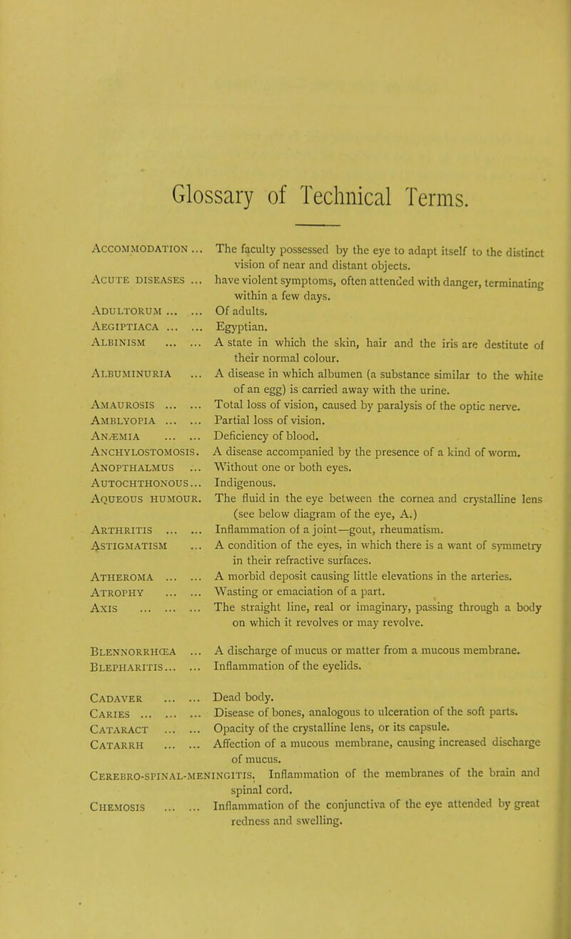 Glossary of Technical Terms. Accommodation ... Acute diseases ... Adultorum Aegiptiaca Albinism Albuminuria Amaurosis Amblyopia AN/EMIA Anchylostomosis . Anopthalmus ... Autochthonous ... Aqueous humour. Arthritis Astigmatism Atheroma Atrophy Axis Blennorrhcea Blepharitis... The faculty possessed by the eye to adapt itself to the distinct vision of near and distant objects, have violent symptoms, often attended with danger, terminating within a few days. Of adults. Egyptian. A state in which the skin, hair and the iris are destitute of their normal colour. A disease in which albumen (a substance similar to the white of an egg) is carried away with the urine. Total loss of vision, caused by paralysis of the optic nerve. Partial loss of vision. Deficiency of blood. A disease accompanied by the presence of a kind of worm. Without one or both eyes. Indigenous. The fluid in the eye between the cornea and crystalline lens (see below diagram of the eye, A.) Inflammation of a joint—gout, rheumatism. A condition of the eyes, in which there is a want of symmetry in their refractive surfaces. A morbid deposit causing little elevations in the arteries. Wasting or emaciation of a part. The straight line, real or imaginary, passing through a body on which it revolves or may revolve. A discharge of mucus or matter from a mucous membrane. Inflammation of the eyelids. Cadaver Dead body. Caries Disease of bones, analogous to ulceration of the soft parts. Cataract Opacity of the crystalline lens, or its capsule. Catarrh Affection of a mucous membrane, causing increased discharge of mucus. Cerebro-SPINAL-meningitis. Inflammation of the membranes of the brain and spinal cord. Ciiemosis Inflammation of the conjunctiva of the eye attended by great redness and swelling.