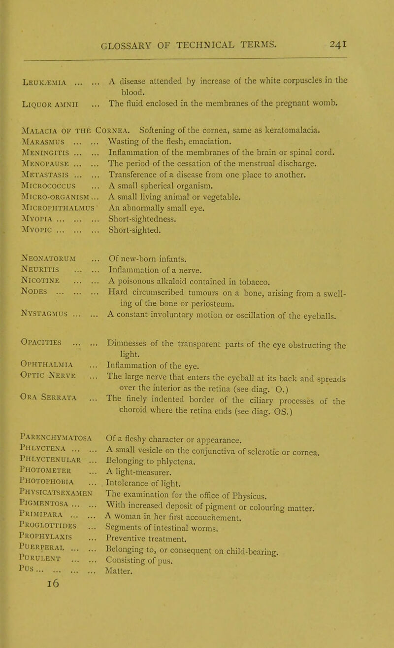 Leuk.emia A disease attended by increase of the white corpuscles in the blood. Liquor AMNII ... The fluid enclosed in the membranes of the pregnant womb. Malacia of the Marasmus Meningitis Menopause Metastasis ... . Micrococcus Micro-organism .. MlCROPHTHALMUS Myopia Myopic Cornea. Softening of the cornea, same as keratomalacia. . Wasting of the flesh, emaciation. .. Inflammation of the membranes of the brain or spinal cord. ,. The period of the cessation of the menstrual discharge. .. Transference of a disease from one place to another. .. A small spherical organism. ,. A small living animal or vegetable. An abnormally small eye. Short-sightedness. Short-sighted. Neonatorum Neuritis Nicotine Nodes Nystagmus .. Of new-born infants. Inflammation of a nerve. A poisonous alkaloid contained in tobacco. Hard circumscribed tumours on a bone, arising from a swell- ing of the bone or periosteum. A constant involuntary motion or oscillation of the eyeballs. Opacities Ophthalmia Optic Nerve Ora Serrata Dimnesses of the transparent parts of the eye obstructing the light. Inflammation of the eye. The large nerve that enters the eyeball at its back and spreads over the interior as the retina (see diag. O.) The finely indented border of the ciliary processes of the choroid where the retina ends (see diag. OS.) Parenchymatosa PlILYCTENA Phlyctenular .. Photometer Photophobia Physicatsexamen Pigmentosa Primipara Proglottides Prophylaxis Puerperal , Purulent Pus Of a fleshy character or appearance. A small vesicle on the conjunctiva of sclerotic or cornea. Belonging to phlyctena. A light-measurer. Intolerance of light. The examination for the office of Physicus. With increased deposit of pigment or colouring matter. A woman in her first accouchement. Segments of intestinal worms. 1'reventive treatment. Belonging to, or consequent on child-bearing. Consisting of pus. Matter.