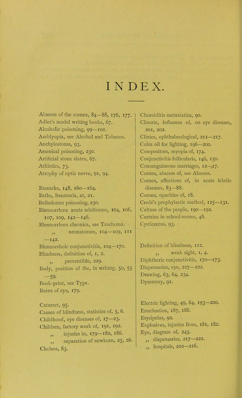 INDEX. Abscess of the cornea, S4—S8, 176, 177. Adler's model writing books, 67. Alcoholic poisoning, 99—101. Amblyopia, see Alcohol and Tobacco. Anchylostoma, 93. Arsenical poisoning, 230. Artificial stone slates, 67. Athletics, 73. Atrophy of optic nerve, 91, 94. Barracks, 148, 160—164. Baths, Sanatoria, at, 21. Belladonna poisoning, 230. Blennorrhcea acuta adultormn, 104, 106, 107, 109, 142—146. Blennorrhcea chronica, see Trachoma. ,, neonatorum, 104—109, ill —142. Blennorrhoic conjunctivitis, 104—170. Blindness, definition of, I, 2. ,, preventible, 229. Body, position of the, in writing, 50, 55 -59- Book-print, see Type. Burns of eye, 179. Cataract, 95. Causes of blindness, statistics of, 5, 6. Childhood, eye diseases of, 17—23- Children, factory work of, 191, 192. ,, injuries in, 179—182, 1S6. ,, separation of newborn, 25, 26. Chclera, 83. Choroiditis metaslatica, 90. Climate, influence of, on eye diseases, 201, 202. Clinics, ophthalmological, 211—217. Colza oil for lighting, 196—200. Compositors, myopia of, 174. Conjunctivitis follicularis, 146, 150. Consanguineous marriages, 12—17. Cornea, abscess of, see Abscess. Cornea, affections of, in acute febrile- diseases, 83—88. Cornea, opacities of, 18. Crede's prophylactic method, 125—131. Culture of the people, 190—192. Curtains in school-rooms, 48. Cysticercus, 93. Definition of blindness, 112. ,, weak sight, 1, 4. Diphtheric conjunctivitis, 170—173. Dispensaries, eye, 217—222. Drawing, 63, 64, 234. Dysentery, 91. Electric lighting, 49, 64, 193—200. Enucleation, 1S7, 188. Erysipelas, 92. Explosives, injuries from, iSr, 1S2. Eye, diagram of, 243. ,, dispensaries, 217—222. „ hospitals, 210—216.