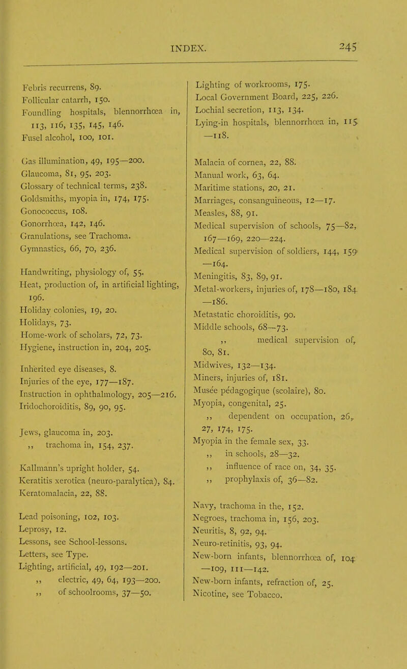 Febris recurrens, 89. Follicular catarrh, 150. Foundling hospitals, blennorrhea in, 113. Il6> I3S> r45> Fusel alcohol, ioo, 101. Gas illumination, 49, 195—200. Glaucoma, 81, 95, 203. Glossary of technical terms, 238. Goldsmiths, myopia in, 174, 175. Gonococcus, 108. Gonorrhoea, 142, 146. Granulations, see Trachoma. Gymnastics, 66, 70, 236. Handwriting, physiology of, 55. Heat, production of, in artificial lighting, 196. Holiday colonies, 19, 20. Holidays, 73. Home-work of scholars, 72, 73- Hygiene, instruction in, 204, 205. Inherited eye diseases, 8. Injuries of the eye, 177—187. Instruction in ophthalmology, 205—216. Iridochoroiditis, 89, 90, 95. Jews, glaucoma in, 203. ,, trachoma in, 154, 237. Kallmann's upright holder, 54. Keratitis xerotica (neuro-paralytica), 84. Keratomalacia, 22, 88. Lead poisoning, 102, 103. Leprosy, 12. Lessons, see School-lessons. Letters, see Type. Lighting, artificial, 49, 192—201. ,, electric, 49, 64, 193—200. ,, of schoolrooms, 37—50. Lighting of workrooms, 175. Local Government Board, 225, 226. Lochial secretion, 113, 134. Lying-in hospitals, blennorrhea in, 115 —118. Malacia of cornea, 22, 88. Manual work, 63, 64. Maritime stations, 20, 21. Marriages, consanguineous, 12—17. Measles, 88, 91. Medical supervision of schools, 75—82, 167—169, 220—224. Medical supervision of soldiers, 144, 159- —164. Meningitis, 83, 89,91. Metal-workers, injuries of, 17S—1S0, 184 —186. Metastatic choroiditis, 90. Middle schools, 68—73. ,, medical supervision of, 80, 81. Midwives, 132—134. Miners, injuries of, 181. Musee pedagogique (scolaire), 80. Myopia, congenital, 25. ,, dependent on occupation, 26,. 27, 174, 175. Myopia in the female sex, 33. ,, in schools, 28—32. ,, influence of race on, 34, 35. ,, prophylaxis of, 36—82. Navy, trachoma in the, 152. Negroes, trachoma in, 156, 203. Neuritis, 8, 92, 94. Neuro-retinitis, 93, 94. New-born infants, blennorrhcea of, 104: —109, in—142. New-born infants, refraction of, 25. Nicotine, see Tobacco.