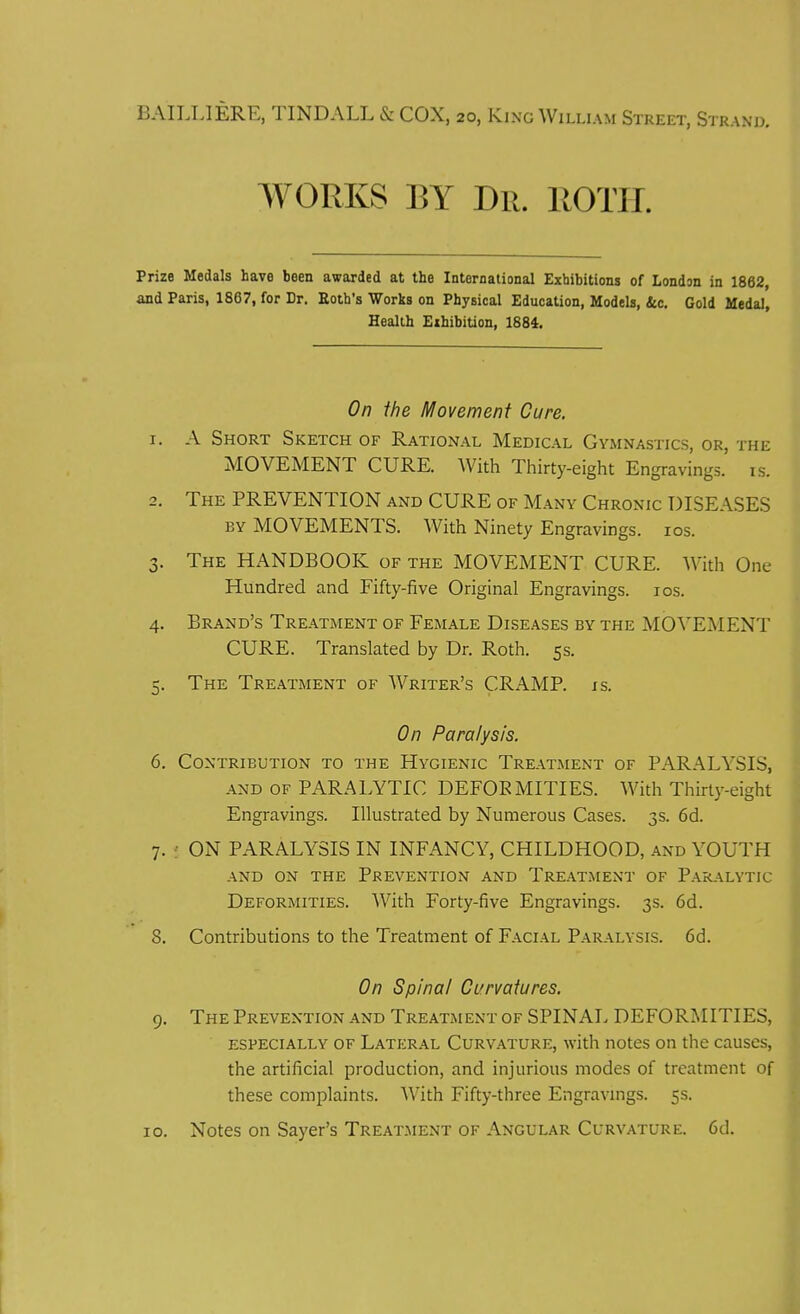 BAII.I.IERE, TINDALL & COX, 20, King William Street, Str; WORKS BY Dr. ROTH. Prize Medals have been awarded at the International Exhibitions of London in 1862, and Paris, 1867, for Dr. Roth's Works on Physical Education, Models, &c. Gold Medal, Health Exhibition, 1884. On the Movement Cure. 1. A Short Sketch of Rational Medical Gymnastics, or, the MOVEMENT CURE. With Thirty-eight Engravings, is. 2. The PREVENTION and CURE of Many Chronic DISEASES by MOVEMENTS. With Ninety Engravings, ios. 3. The HANDBOOK of the MOVEMENT CURE. With One Hundred and Fifty-five Original Engravings. 10s. 4. Brand's Treatment of Female Diseases by the MOVEMENT CURE. Translated by Dr. Roth. 5s. 5. The Treatment of Writer's CRAMP, is. On Paralysis. 6. Contribution to the Hygienic Treatment of PARALYSIS, and of PARALYTIC DEFORMITIES. With Thirty-eight Engravings. Illustrated by Numerous Cases. 3s. 6d. 7. • ON PARALYSIS IN INFANCY, CHILDHOOD, and YOUTH AND ON THE PREVENTION AND TREATMENT OF PARALYTIC Deformities. With Forty-five Engravings. 3s. 6d. 8. Contributions to the Treatment of Facial Paralysis. 6d. On Spinal Curvatures. 9. The Prevention and Treatment of SPINAL DEFORMITIES, especially of Lateral Curvature, with notes on the causes, the artificial production, and injurious modes of treatment of these complaints. With Fifty-three Engravings. 5s. 10. Notes on Sayer's Treatment of Angular Curvature. 6d.