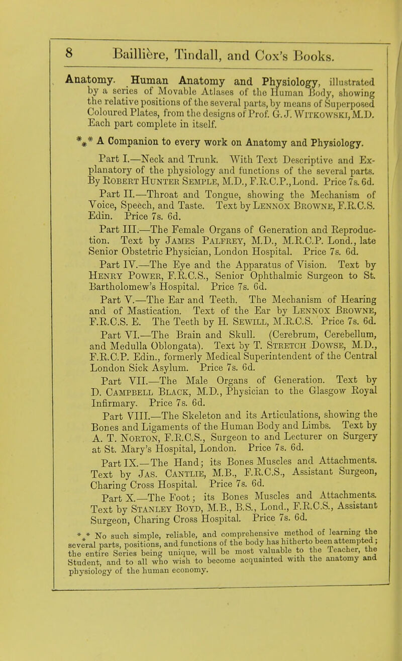 Anatomy. Human Anatomy and Physiology, illustrated by a series of Movable Atlases of the Human Body, showing the relative positions of the several parts, by means of Superposed Coloured Plates, from the designs of Prof. G. J. Witkowski, M.D. Each part complete in itself. *#* A Companion to every work on Anatomy and Physiology. Part I.—Neck and Trunk. With Text Descriptive and Ex- planatory of the physiology and functions of the several parts. By Robert Hunter Semple, M.D., F.RC.P.,Lond. Price 7s. 6d. Part II.—Throat and Tongue, showing the Mechanism of Voice, Speech, and Taste. Text by Lennox Browne, F.R.C.S. Edin. Price 7s. 6d. Part III.—The Female Organs of Generation and Reproduc- tion. Text by James Palfrey, M.D., M.R.C.P. Lond., late Senior Obstetric Physician, London Hospital. Price 7s. 6d. Part IV.—The Eye and the Apparatus of Vision. Text by Henry Power, F.R.C.S., Senior Ophthalmic Surgeon to St. Bartholomew's Hospital. Price 7s. 6d. Part V.—The Ear and Teeth. The Mechanism of Hearing and of Mastication. Text of the Ear by Lennox Browne, F.R.C.S. E. The Teeth by H. Sewill, M.R.C.S. Price 7s. 6d. Part VI.—The Brain and Skull. (Cerebrum, Cerebellum, and Medulla Oblongata). Text by T. Stretch Dowse, M.D., F.R.C.P. Edin., formerly Medical Superintendent of the Central London Sick Asylum. Price 7s. 6d. Part VII.—The Male Organs of Generation. Text by D. Campbell Black, M.D., Physician to the Glasgow Royal Infirmary. Price 7s. 6d. Part VIII.—The Skeleton and its Articulations, showing the Bones and Ligaments of the Human Body and Limbs. Text by A. T. Norton, F.R.C.S., Surgeon to and Lecturer on Surgery at St. Mary's Hospital, London. Price 7s. 6d. Part IX.—The Hand; its Bones Muscles and Attachments. Text by Jas. Cantlie, M.B., F.R.C.S., Assistant Surgeon, Charing Cross Hospital. Price 7s. 6d. part X The Foot; its Bones Muscles and Attachments. Text by Stanley Boyd, M.B., B.S., Lond., F.R.C.S., Assistant Surgeon, Charing Cross Hospital. Price 7s. 6d. * * No such simple, reliable, and comprehensive method of learning the several parts, positions, and functions of the body has hitherto been attempted; the entire Series being unique, will be most valuable to the Teacher, the Student, and to all who wish to become acquainted with the anatomy and physiology of the human economy.