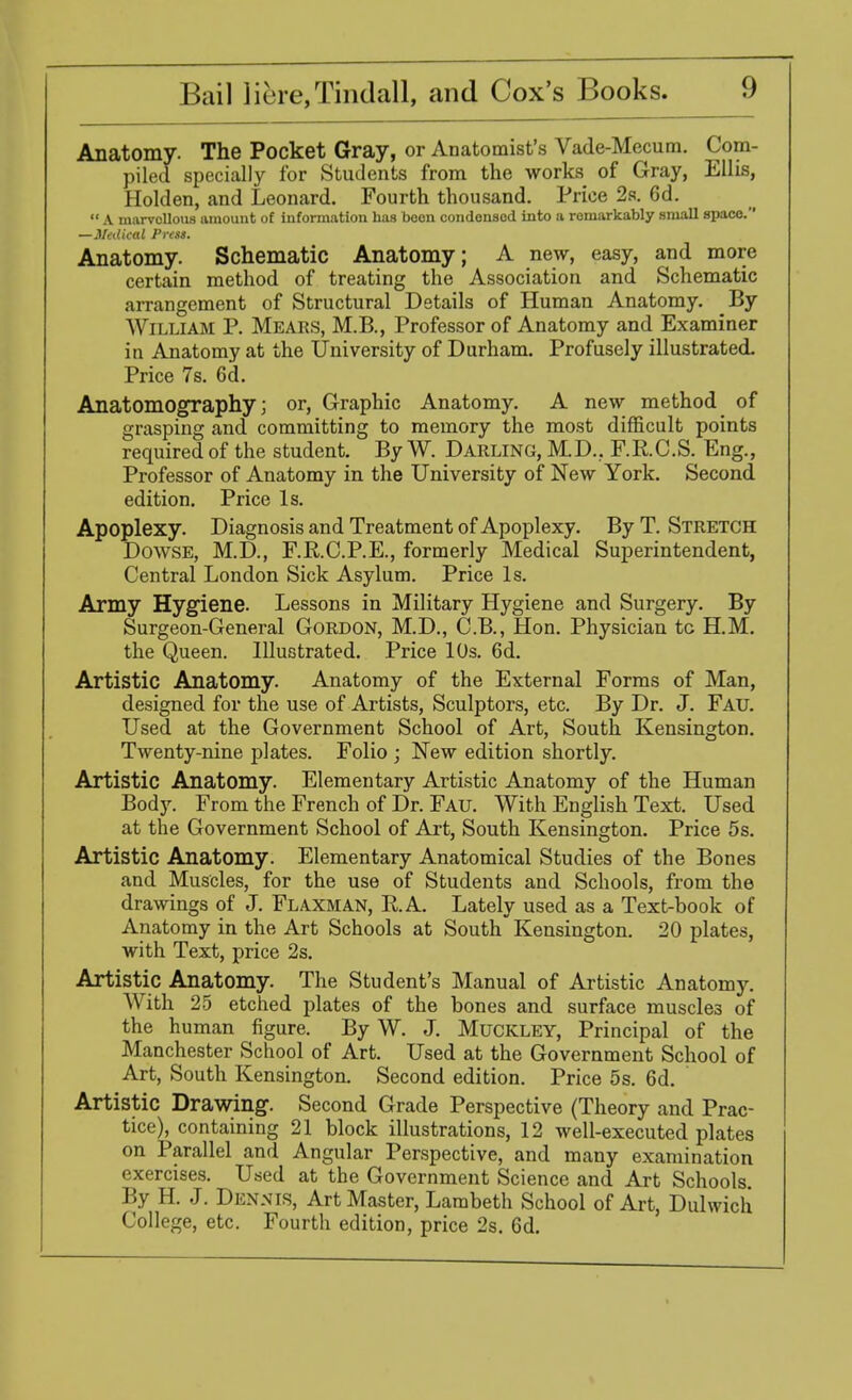 Anatomy. The Pocket Gray, or Anatomist's Vade-Mecum. Com- piled specially for Students from the works of Gray, Ellis, Holden, and Leonard. Fourth thousand. Price 2s. 6d.  A marvollous amount of information has boon condensed into a romarkably sniaU space. —Medical Press. Anatomy. Schematic Anatomy; A new, easy, and more certain method of treating the Association and Schematic arrangement of Structural Details of Human Anatomy. By William P. Mears, M.B., Professor of Anatomy and Examiner in Anatomy at the University of Durham. Profusely illustrated. Price 7s. 6d. Anatomography; or, Graphic Anatomy. A new method of grasping and committing to memory the most difficult points required of the student. By W. Darling, M D.. F. R C. S. Eng., Professor of Anatomy in the University of New York. Second edition. Price Is. Apoplexy. Diagnosis and Treatment of Apoplexy. By T. Stretch Dowse, M.D., F.R.C.P.E., formerly Medical Superintendent, Central London Sick Asylum. Price Is. Army Hygiene. Lessons in Military Hygiene and Surgery. By Surgeon-General Gordon, M.D., C.B., Hon. Physician tc H.M. the Queen. Illustrated. Price 10s. 6d. Artistic Anatomy. Anatomy of the External Forms of Man, designed for the use of Artists, Sculptors, etc. By Dr. J. Fau. Used at the Government School of Art, South Kensington. Twenty-nine plates. Folio ; New edition shortly. Artistic Anatomy. Elementary Artistic Anatomy of the Human Body. From the French of Dr. Fau. With English Text. Used at the Government School of Art, South Kensington. Price 5s. Artistic Anatomy. Elementary Anatomical Studies of the Bones and Muscles, for the use of Students and Schools, from the drawings of J. Flaxman, RA. Lately used as a Text-book of Anatomy in the Art Schools at South Kensington. 20 plates, with Text, price 2s. Artistic Anatomy. The Student's Manual of Artistic Anatomy. With 25 etched plates of the bones and surface muscles of the human figure. By W. J. Muckley, Principal of the Manchester School of Art. Used at the Government School of Art, South Kensington. Second edition. Price 5s. 6d. Artistic Drawing. Second Grade Perspective (Theory and Prac- tice), containing 21 block illustrations, 12 well-executed plates on Parallel and Angular Perspective, and many examination exercises. Used at the Government Science and Art Schools By H. J. Dennis, Art Master, Lambeth School of Art, Duhvicli College, etc. Fourth edition, price 2s. 6d.