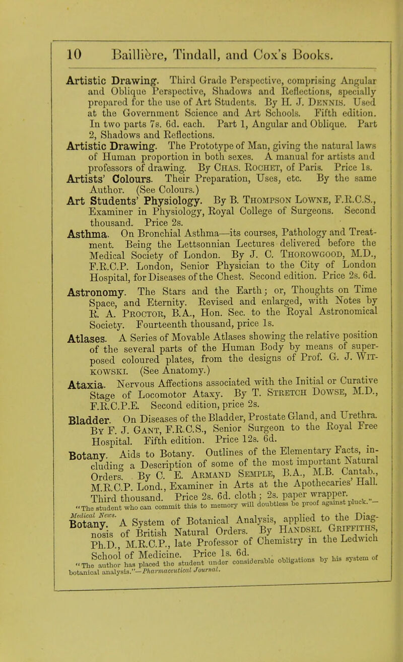 Artistic Drawing;. Third Grade Perspective, comprising Angular and Oblique Perspective, Shadows and Reflections, specially prepared for the use of Art Students. By H. J. Dennis. Used, at the Government Science and Art Schools. Fifth edition. In two parts 7s. Gd. each. Part 1, Angular and Oblique. Part 2, Shadows and Reflections. Artistic Drawing. The Prototype of Man, giving the natural laws of Human proportion in both sexes. A manual for artists and professors of drawing. By Ciias. Rochet, of Paris. Price Is. Artists' Colours. Their Preparation, Uses, etc. By the same Author. (See Colours.) Art Students' Physiology. By B. Thompson Lowne, F.K.C.S., Examiner in Physiology, Royal College of Surgeons. Second thousand. Price 2s. Asthma. On Bronchial Asthma—its courses, Pathology and Treat- ment. Being the Lettsonnian Lectures delivered before the Medical Society of London. By J. C. Thorowgood, M.D., F.R.C.P. London, Senior Physician to the City of London Hospital, for Diseases of the Chest. Second edition. Price 2s. 6d. Astronomy. The Stars and the Earth; or, Thoughts on Time Space, and Eternity. Revised and enlarged, with Notes by R. A. Proctor, B.A., Hon. Sec. to the Royal Astronomical Society. Fourteenth thousand, price Is. Atlases. A Series of Movable Atlases showing the relative position of the several parts of the Human Body by means of super- posed coloured plates, from the designs of Prof. G. J. Wrr- kowski. (See Anatomy.) Ataxia Nervous Affections associated with the Initial or Curative Stage of Locomotor Ataxy. By T. Stretch Dowse, M.D., F.R.C.P.E. Second edition, price 2s. Bladder On Diseases of the Bladder, Prostate Gland, and Urethra. ByF. J. Gant, F.R.C.S., Senior Surgeon to the Royal tree Hospital Fifth edition. Price 12s. 6d. Botany. Aids to Botany. Outlines of the Elementary Facts in- cluding a Description of some of the most important Natural Orders By C. E. Armand Semple, B.A., MB. Cantab MR CP Lond., Examiner in Arts at the Apothecaries Hall. Third thousand. Price 2s. 6d. cloth; 2s. paper wrapper. The student who can commit this to memory will doubtless be proof agamst pluck. - Botany' A System of Botanical Analysis, applied to the Diag- nosis of British Natural Orders. By Handsel Griff™, Ph D M R C P , late Professor of Chemistry in the Ledflicli botanical analysis.— Pharmaceutical Journal.
