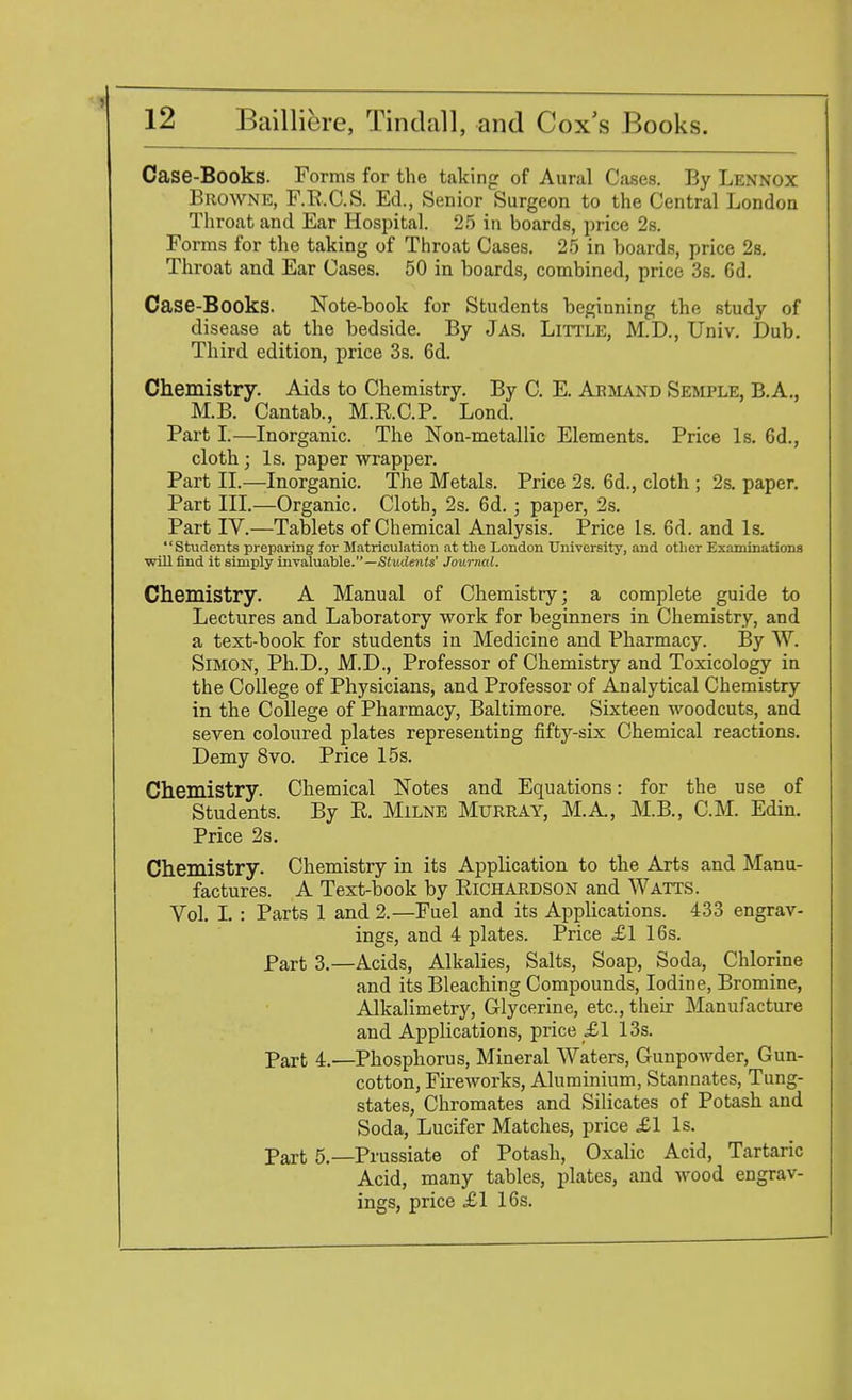 Case-Books. Forms for the taking of Aural Cases. By Lennox Browne, F.B.C.S. Ed., Senior Surgeon to the Central London Throat and Ear Hospital. 25 in boards, price 2s. Forms for the taking of Throat Cases. 25 in boards, price 2s. Throat and Ear Cases. 50 in boards, combined, price 3s. Gd. Case-Books. Note-book for Students beginning the study of disease at the bedside. By Jas. Little, M.D., Univ. Dub. Third edition, price 3s. 6d. Chemistry. Aids to Chemistry. By C. E. Armand Semple, B.A., M.B. Cantab., M.R.C.P. Lond. Part I.—Inorganic. The Non-metallic Elements. Price Is. 6d., cloth; Is. paper wrapper. Part II.—-Inorganic. The Metals. Price 2s. 6d., cloth ; 2s. paper. Part III.—Organic. Cloth, 2s. 6d.; paper, 2s. Part IV.—Tablets of Chemical Analysis. Price Is. 6d. and Is. Students preparing for Matriculation at the London University, and other Examinations wiUfind it simply invaluable.—Students' Journal. Chemistry. A Manual of Chemistry; a complete guide to Lectures and Laboratory work for beginners in Chemistry, and a text-book for students in Medicine and Pharmacy. By W. Simon, Ph.D., M.D., Professor of Chemistry and Toxicology in the College of Physicians, and Professor of Analytical Chemistry in the College of Pharmacy, Baltimore. Sixteen woodcuts, and seven coloured plates representing fifty-six Chemical reactions. Demy 8vo. Price 15s. Chemistry. Chemical Notes and Equations: for the use of Students. By R. Milne Murray, M.A., M.B., CM. Edin. Price 2s. Chemistry. Chemistry in its Application to the Arts and Manu- factures. A Text-book by Richardson and Watts. Vol. I. : Parts 1 and 2.—Fuel and its Applications. 433 engrav- ings, and 4 plates. Price £1 16s. Part 3.—Acids, Alkalies, Salts, Soap, Soda, Chlorine and its Bleaching Compounds, Iodine, Bromine, Alkalimetry, Glycerine, etc., their Manufacture and Applications, price £1 13s. part 4.—Phosphorus, Mineral Waters, Gunpowder, Gun- cotton, Fireworks, Aluminium, Stannates, Tung- states, Chromates and Silicates of Potash and Soda, Lucifer Matches, price £1 Is. Part 5.— Prussiate of Potash, Oxalic Acid, Tartaric Acid, many tables, plates, and wood engrav- ings, price £1 16s.