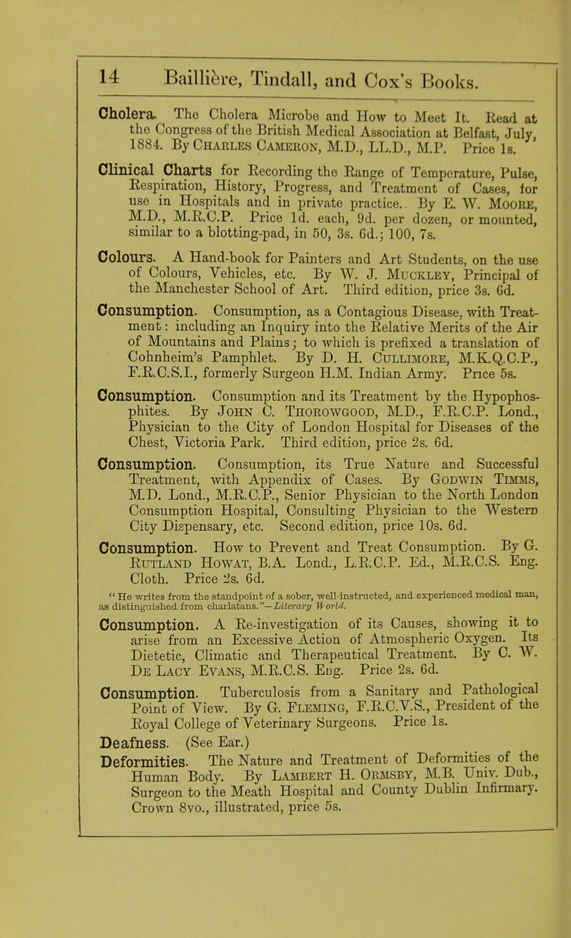 Cholera. The Cholera Microbe and How to Meet It. Read at the Congress of the British Medical Association at Belfast, July 1884. By Charles Cameron, M.D., LL.D., M.P. Price Is. Clinical Charts for Recording the Range of Temperature, Pulse, Respiration, History, Progress, and Treatment of Cases, for use in Hospitals and in private practice. By E. W. Moore, M.D., M.R.C.P. Price Id. each, 9d. per dozen, or mounted, similar to a blotting-pad, in 50, 3s. 6d.; 100, 7s. Colours. A Hand-book for Painters and Art Students, on the use of Colours, Vehicles, etc. By W. J. Muckley, Principal of the Manchester School of Art. Third edition, price 3s. 6d. Consumption. Consumption, as a Contagious Disease, with Treat- ment : including an Inquiry into the Relative Merits of the Air of Mountains and Plains; to which is prefixed a translation of Cohnheim's Pamphlet. By D. H. Cullimore, M.K.Q.C.P., F.R.C.S.I., formerly Surgeon H.M. Indian Army. Price 5s. Consumption. Consumption and its Treatment by the Hypophos- phites. By John C. Thorowgood, M.D., FRCP. Lond., Physician to the City of London Hospital for Diseases of the Chest, Victoria Park. Third edition, price 2s. 6d. Consumption. Consumption, its True Nature and Successful Treatment, with Appendix of Cases. By Godwin Timms, M.D. Lond., M.R.C.P, Senior Physician to the North London Consumption Hospital, Consulting Physician to the Western City Dispensary, etc. Second edition, price 10s. 6d. Consumption. How to Prevent and Treat Consumption. By G. Rutland Howat, B.A. Lond., L.R.C.P. Ed., M.R.C.S. Eng. Cloth. Price 2s. 6d.  He writes from the standpoint of a sober, well-instructed, and experienced medical man, as distinguished from charlatans.— Literary World. Consumption. A Re-investigation of its Causes, showing it to arise from an Excessive Action of Atmospheric Oxygen. Its Dietetic, Climatic and Therapeutical Treatment. By C. W. De Lacy Evans, M.R.C.S. Eng. Price 2s. 6d. Consumption. Tuberculosis from a Sanitary and Pathological Point of View. By G. Fleming, F.R.C.V.S., President of the Royal College of Veterinary Surgeons. Price Is. Deafness. (See Ear.) Deformities. The Nature and Treatment of Deformities of the Human Body. By Lambert H. Ormsby, M.B. Univ. Dub., Surgeon to the Meath Hospital and County Dublin Infirmary. Crown 8vo., illustrated, price 5s.