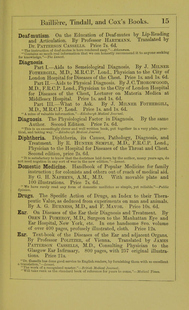 Deaf-mutism. On the Education of Deaf-mutes by Lip-Reading and Articulation. By Professor Hartmann. Translated by Dr. Patterson Cassells. Price 7s. 6d.  The instruction of deaf-mutes is here rendered easy.—Athmount,  Contains so much real information that wo can honestly recommend it to anyone seeking for knowledge.— The Lancet. Diagnosis. Part I.—Aids to Semeiological Diagnosis. By J. MiLNER Fothergill, M.D., M.R.C.P. Lond., Physician to the City of London Hospital for Diseases of the Chest. Price Is. and Is. Gd. Part II—Aids to Physical Diagnosis. By J. C. Thorowgood, M.D., F.R.C.P. Lond., Physician to the City of London Hospital for Diseases of the Chest, Lecturer on Materia Medica at Middlesex Hospital. Price Is. and Is. 6d. Part III.—AVhat to Ask. By J. Milner Fothergill, M.D., M.R.C.P. Lond. Price Is. and Is. 6d.  A mine of valuable information.—Edinburgh Medical Journal. Diagnosis. The Physiological Factor in Diagnosis. By the same Author. Second Edition. Price 7s. 6d.  This is an exceedingly clever and well written book, put together in a very plain, prac- tical, and taking way.—Edinburgh Medical Journal. Diphtheria. Diphtheria, its Causes, Pathology, Diagnosis, and Treatment. By R. Hunter Semple, M.D., F.R.C.P. Lond., Physician to the Hospital for Diseases of the Throat and Chest. Second edition, price 2s. 6d.  It is satisfactory to know that the doctrines laid down by the author, many years ago, do not need negation in any sort of way in the new edition.—Lancet. Domestic Medicine. Handbook of Popular Medicine for family instruction ; for colonists and others out of reach of medical aid. By G. H. Napheys, A.M., M.D. With movable plate and 100 illustrations. Price 7s. 6d.  We have rarely read any form of domestic medicine so simple, yet reliable.—Public Opinion. Drugs. The Specific Action of Drugs, an Index to their Thera- peutic Value, as deduced from experiments on man and animals. By A. G. Burness, M.D., and F. Mavor. Price 10s. 6d. Ear. On Diseases of the Ear their Diagnosis and Treatment. By Oren D. Pomeroy, M.D., Surgeon to the Manhattan Eye and Ear Hospital, New York, etc. In one handsome 8vo. volume of over 400 pages, profusely illustrated, cloth. Price 12s. Ear. Text-book of the Diseases of the Ear and adjacent Organs. By Professor Politzer, of Vienna. Translated by James Patterson Cassells, M.D., Consulting Physician to the Glasgow Ear Infirmary. 800 pages, Avith 257 original illustra- tions. Price 21s. Dr. Cassells has done good service to English readers, by furnishing them with so exceUent a translation.—Lancet. '|The work of a recognised master.— Brit ink Medical Journal.  Will take rank as the standard book of reference for years to come.— Medical Times.