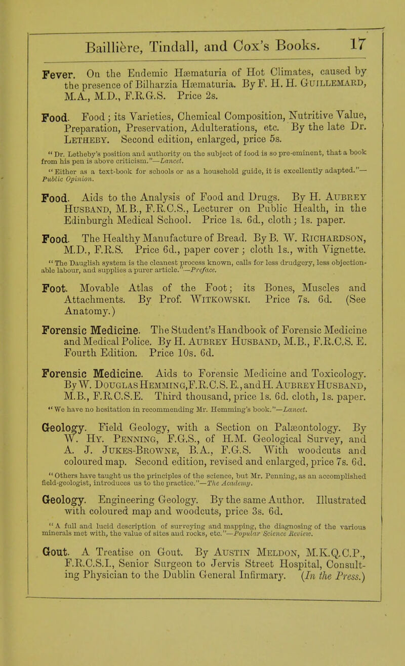 Fever. On the Endemic Haematuria of Hot Climates, caused by the presence of Bilharzia Haematuria. By F. H. H. GuiLLEMARD, M.A., M.D., F.R.G.S. Price 2s. Food. Food; its Varieties, Chemical Composition, Nutritive Value, Preparation, Preservation, Adulterations, etc. By the late Dr. Letheby. Second edition, enlarged, price 5s.  Dr. Lothoby'a position ami authority ou the subject of food is so pre-eminent, that a book from his pen is above criticism.—Lancet.  Either as a text-book for schools or as a household guide, it is excellently adapted.— Public Opinion. Food. Aids to the Analysis of Food and Drugs. By H. Aubrey Husband, M.B., F.R.C.S., Lecturer on Public Health, in the Edinburgh Medical School. Price Is. 6d., cloth; Is. paper. Food. The Healthy Manufacture of Bread. By B. W. Richardson, M.D., F.R.S. Price 6d., paper cover ; cloth Is., with Vignette.  The Dauglish system is the cleanest process known, calls for less drudgery, less objection- able labour, aud supplies a purer article.—Pre/ace. Foot. Movable Atlas of the Foot; its Bones, Muscles and Attachments. By Prof. WiTKOWSKf. Price 7s. 6d. (See Anatomy.) Forensic Medicine. The Student's Handbook of Forensic Medicine and Medical Police. By H. Aubrey Husband, M.B., F.R.C.S. E. Fourth Edition. Price 10s. 6d. Forensic Medicine. Aids to Forensic Medicine and Toxicology. By W. Douglas Hemming.F.R.C.S. E., and H. Aubrey Husband, M.B., F.RC.S.E. Third thousand, price Is. 6d. cloth, Is. paper.  We have no hesitation in recommending Mr. Hemming's book.—Lancet. Geology. Field Geology, with a Section on Palaeontology. By W. Hy. Penning, F.G.S., of H.M. Geological Survey, and A. J. Jukes-Browne, B.A., F.G.S. With woodcuts and coloured map. Second edition, revised and enlarged, price 7s. 6d.  Others have taught us the principles of the science, but Mr. Penning, as an accomplished field-geologist, introduces us to thopractice.—The Academy. Geology. Engineering Geology. By the same Author. Illustrated with coloured map and woodcuts, price 3s. 6d.  A fuU and lucid description of surveying and mapping, the diagnosing of the various minerals met with, tho value of sites aud rocks, etc.—Popular Science llccievj. Gout. A Treatise on Gout. By Austin Meldon, M.K.Q.C.P., F.R.C.S.I., Senior Surgeon to Jervis Street Hospital, Consult- ing Physician to the Dublin General Infirmary. (In the Press.)