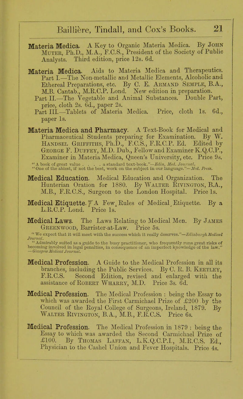 Materia Medica. A Key to Organic Materia Medica. By John Muter, Ph.D., M.A., F.C.S., President of the Society of Public Analysts. Third edition, price 12s. 6d. Materia Medica. Aids to Materia Medica and Therapeutics. Part I.—The Non-metallic and Metallic Elements, Alcoholic and Ethereal Preparations, etc. By C. E. Arm and Semple, B.A., M.B. Cantab., M.R.C.P. Lond. New edition in preparation. Part II.—The Vegetable and Animal Substances. Double Part, price, cloth 2s. 6d., paper 2s. Part III.—Tablets of Materia Medica. Price, cloth Is. 6d., paper Is. Materia Medica and Pharmacy. A Text-Book for Medical and Pharmaceutical Students preparing for Examination. By W. Handsel Griffiths, Ph.D., F.C.S., F.RC.P. Ed. Edited by George F. Duffey, M.D. Dub., Fellow and Examiner K.Q.C.P., Examiner in Materia Medica, Queen's University, etc. Price 9s.  A book of great value .... a standard text-book.—Edin. Med. Journal.  One of the ablest, if not the best, work on the subject in our language.—Med. Press. Medical Education. Medical Education and Organization. The Hunterian Oration for 1880. By Walter Rivington, B.A., M.B., F.R.C.S., Surgeon to the London Hospital. Price Is. Medical Etiquette. 7 A Few4 Rules of Medical Etiquette. By a L.R.C.P. Lond. Price Is. Medical Laws. The Laws Relating to Medical Men. By James Greenwood, Barrister-at-Law. Price 5s. We expect that it will meet with the success which it really deserves.—Edinburgh Medical Journal.  Admirably suited as a guide to the busy practitioner, who frequently runs great risks of becoming involved in legal penalties, in consequence of an imperfect knowledge of the law. — Glasgow Medical Journal. Medical Profession. A Guide to the Medical Profession in all its branches, including the Public Services. By C. R. B. Keetley, F.R.C.S. Second Edition, revised and enlarged with the assistance of Robert Wharry, M.D. Price 3s. 6d. Medical Profession. The Medical Profession : being the Essay to which was awarded the First Carmichael Prize of £200 by the Council of the Royal College of Surgeons, Ireland, 1879. By Walter Rivington, B.A., M.B., F.R.C.S. Price 6s. Medical Profession. The Medical Profession in 1879 : being the Essay to which was awarded the Second Carmichael Prize of £100. By Thomas Laffan, L.K.Q.C.P.I., M.R.C.S. Ed., Physician to the Cashel Union and Fever Hospitals. Price 4s.